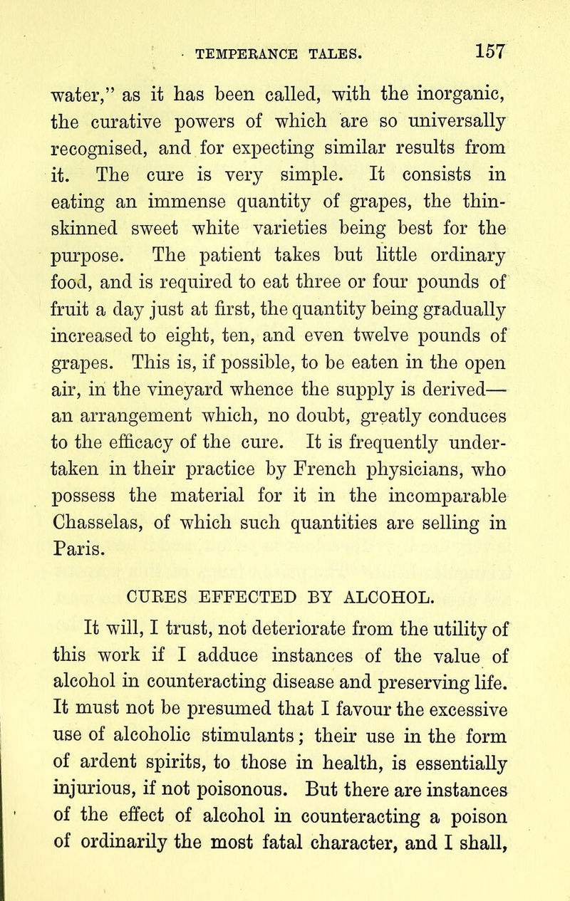 water,” as it has been called, with the inorganic, the curative powers of which are so universally recognised, and for expecting similar results from it. The cure is very simple. It consists in eating an immense quantity of grapes, the thin- skinned sweet white varieties being best for the purpose. The patient takes but little ordinary food, and is required to eat three or four pounds of fruit a day just at first, the quantity being gradually increased to eight, ten, and even twelve pounds of grapes. This is, if possible, to be eaten in the open air, in the vineyard whence the supply is derived— an arrangement which, no doubt, greatly conduces to the efficacy of the cure. It is frequently under- taken in their practice by French physicians, who possess the material for it in the incomparable Chasselas, of which such quantities are selling in Paris. CUKES EFFECTED BY ALCOHOL. It will, I trust, not deteriorate from the utility of this work if I adduce instances of the value of alcohol in counteracting disease and preserving life. It must not be presumed that I favour the excessive use of alcoholic stimulants; their use in the form of ardent spirits, to those in health, is essentially injurious, if not poisonous. But there are instances of the effect of alcohol in counteracting a poison of ordinarily the most fatal character, and I shall.