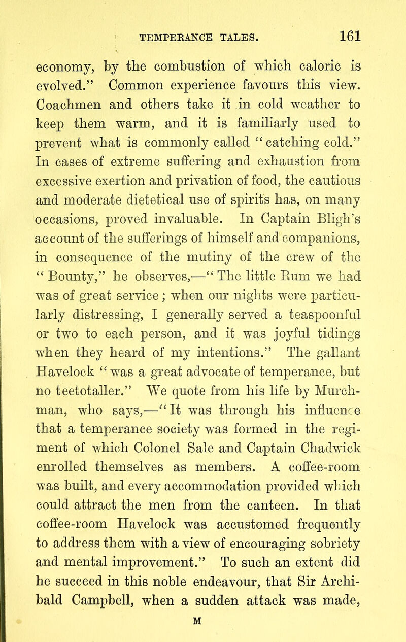 economy, by the combustion of which caloric is evolved.” Common experience favours this view. Coachmen and others take it in cold weather to keep them warm, and it is familiarly used to prevent what is commonly called “ catching cold.” In cases of extreme suffering and exhaustion from excessive exertion and privation of food, the cautious and moderate dietetical use of spirits has, on many occasions, proved invaluable. In Captain Bligh’s account of the sufferings of himself and companions, in consequence of the mutiny of the crew of the “ Bounty,” he observes,'—“ The little Bum we had was of great service; when our nights were particu- larly distressing, I generally served a teaspoonful or two to each person, and it was joyful tidings when they heard of my intentions.” The gallant Havelock “ was a great advocate of temperance, but no teetotaller.” We quote from his life by Murch- man, who says,—“It was through his influence that a temperance society was formed in the regi- ment of which Colonel Sale and Captain Chadwick enrolled themselves as members. A coffee-room was built, and every accommodation provided which could attract the men from the canteen. In that coffee-room Havelock was accustomed frequently to address them with a view of encouraging sobriety and mental improvement.” To such an extent did he succeed in this noble endeavour, that Sir Archi- bald Campbell, when a sudden attack was made, M