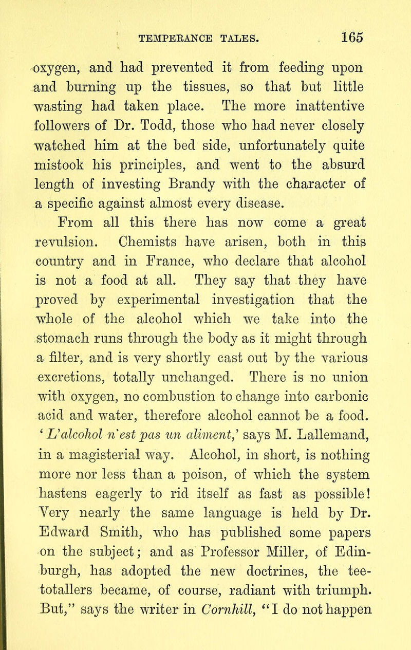 oxygen, and had prevented it from feeding upon and burning up the tissues, so that but little wasting had taken place. The more inattentive followers of Dr. Todd, those who had never closely watched him at the bed side, unfortunately quite mistook his principles, and went to the absurd length of investing Brandy with the character of a specific against almost every disease. From all this there has now come a great revulsion. Chemists have arisen, both in this country and in France, who declare that alcohol is not a food at all. They say that they have proved by experimental investigation that the whole of the alcohol which we take into the stomach runs through the body as it might through a filter, and is very shortly cast out by the various excretions, totally unchanged. There is no union with oxygen, no combustion to change into carbonic acid and water, therefore alcohol cannot be a food. ‘ L’alcohol nest pas un aliment,’ says M. Lallemand, in a magisterial way. Alcohol, in short, is nothing more nor less than a poison, of which the system hastens eagerly to rid itself as fast as possible! Very nearly the same language is held by Dr. Edward Smith, who has published some papers on the subject; and as Professor Miller, of Edin- burgh, has adopted the new doctrines, the tee- totallers became, of course, radiant with triumph. But,” says the writer in Cornhill, “I do not happen