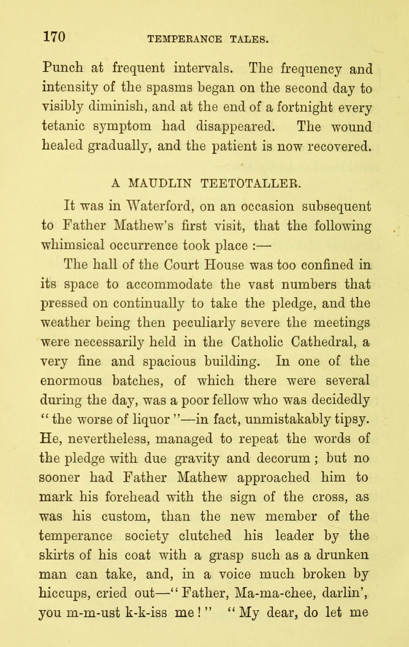 Punch at frequent intervals. The frequency and intensity of the spasms began on the second day to visibly diminish, and at the end of a fortnight every tetanic symptom had disappeared. The wound healed gradually, and the patient is now recovered. A MAUDLIN TEETOTALLER. It was in Waterford, on an occasion subsequent to Father Mathew’s first visit, that the following whimsical occurrence took place :— The hall of the Court House was too confined in its space to accommodate the vast numbers that pressed on continually to take the pledge, and the weather being then peculiarly severe the meetings were necessarily held in the Catholic Cathedral, a very fine and spacious building. In one of the enormous batches, of which there were several during the day, was a poor fellow who was decidedly “ the worse of liquor ”—in fact, unmistakably tipsy. He, nevertheless, managed to repeat the words of the pledge with due gravity and decorum; but no sooner had Father Mathew approached him to mark his forehead with the sign of the cross, as was his custom, than the new member of the temperance society clutched his leader by the skirts of his coat with a grasp such as a drunken man can take, and, in a voice much broken by hiccups, cried out—“Father, Ma-ma-chee, darlin’, you m-m-ust k-k-iss me!” “ My dear, do let me