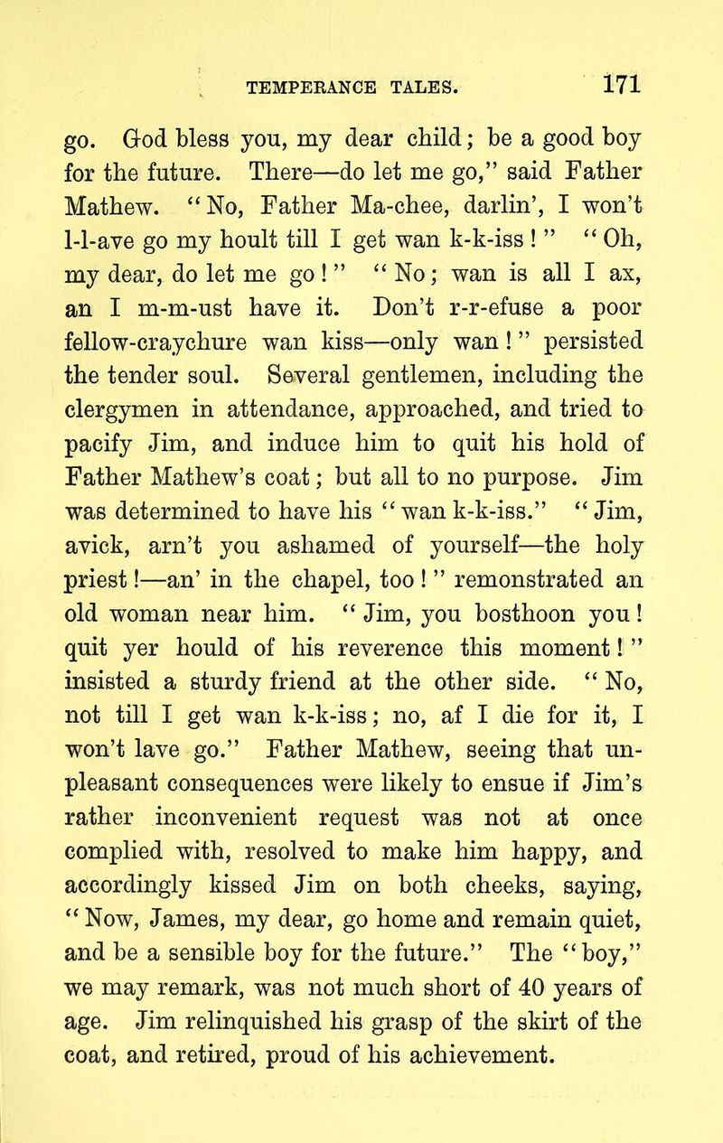 go. God bless you, my dear child; be a good boy for the future. There—do let me go,” said Father Mathew. “No, Father Ma-chee, darlin’, I won’t 1-1-ave go my hoult till I get wan k-k-iss ! ” “ Oh, my dear, do let me go ! ” “ No; wan is all I ax, an I m-m-ust have it. Don’t r-r-efuse a poor fellow-craychure wan kiss—only wan ! ” persisted the tender soul. Several gentlemen, including the clergymen in attendance, approached, and tried to pacify Jim, and induce him to quit his hold of Father Mathew’s coat; but all to no purpose. Jim was determined to have his “ wan k-k-iss.” “ Jim, avick, arn’t you ashamed of yourself—the holy priest!—an’ in the chapel, too ! ” remonstrated an old woman near him. “ Jim, you bosthoon you! quit yer hould of his reverence this moment! ” insisted a sturdy friend at the other side. “ No, not till I get wan k-k-iss; no, af I die for it, I won’t lave go.” Father Mathew, seeing that un- pleasant consequences were likely to ensue if Jim’s rather inconvenient request was not at once complied with, resolved to make him happy, and accordingly kissed Jim on both cheeks, saying, “ Now, James, my dear, go home and remain quiet, and be a sensible boy for the future.” The “boy,” we may remark, was not much short of 40 years of age. Jim relinquished his grasp of the skirt of the coat, and retired, proud of his achievement.