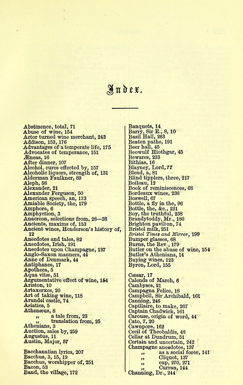 Abstinence, total, 71 Abuse of wine, 154 Actor turned wine merchant, 243 Addison, 153, 176 Advantages of a temperate life, 175 Advocates of temperance, 151 iEneas, 16 After dinner, 107 Alcohol, cures effected by, 157 Alcoholic liquors, strength of, 131 Alderman Faulkner, 89 Aleph, 58 Alexander, 21 Alexander Ferguson, 50 American speech, an, 173 Amiable Society, the, 179 Amphora, 6 Amphyction, 3 Anacreon, selections from, 28—38 Ancients, maxims of, 153 Ancient wines, Henderson’s history of, 12 Anecdotes and tales, 82 Anecdotes, Irish, 191 Anecdotes upon Champagne, 137 Anglo-Saxon manners, 44 Anne of Denmark, 44 Antiphanes, 17 Apotheca, 5 Aqua vitee, 51 Argumentative effect of wine, 154 Ariston, 10 Artaxerxes, 20 Art of taking wine, 118 Arundel castle, 74 Asiatics, 5 Atheneeus, 8 „ a tale from, 23 „ translation from, 25 Athenians, 3 Auction, sales by, 259 Augustus, 11 Austin, Major, 57 Bacchanalian lyrics, 207 Bacchus, 3, 15, 19 Bacchus, worshipper of, 251 Bacon, 53 Band, the village, 172 Banquets, 14 Barry, Sir E., 8, 10 Basil Hall, 263 Beaten paths, 191 Beer hall, 45 Beowulf Hiothgar, 45 Bewares, 233 Bithias, 16 Blayney, Lord, 77 Blend, a, 81 Blind tipplers, three, 217 Boileau, 12 Book of reminiscences, 68 Bordeaux wines, 236 Boswell, 67 Bottle, a fly in the, 96 Bottle, the, &c., 231 Boy, the truthful, 238 Brandytoddy, Mr., 180 Brighton pavilion, 74 Bristol milk, 251 Bristol Times and Mirror, 199 Bumper glasses, 68 Bums, the Rev., 179 Butler on the abuse of wine, 154 Butler’s Athenians, 14 Buying wines, 123 Byron, Lord, 155 Csesar, 17 Calends of March, 6 Cambyses, 21 Campagna Felice, 18 Campbell, Sir Archibald, 161 Canning, 246 Capillaire, to make, 267 Captain Chadwick, 161 Carouse, origin of word, 44 Cato, 7, 20 Cawnpore, 162 Cecil of Theobaldis, 48 Cellar at Dundrum, 51 Certain and uncertain, 242 Champagne anecdotes, 137 ,, as a social force, 141 „ Cliquot, 137 „ cup, 270, 271 ,, Curran, 144 Channing, Dr., 244