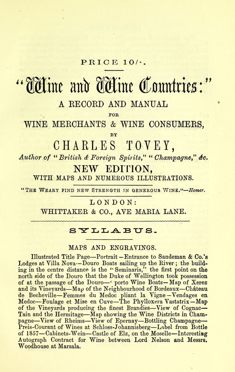 PRICE 10/*. U me anir fflmc €amtm:” A BECOBD AND MANUAL FOR WINE MEBCHANTS & WINE CONSUMEBS, BY CHARLES TOYEY, Author of “British & Foreign Spirits“ Champagne<£c. NEW EDITION, WITH MAPS AND NUMEROUS ILLUSTRATIONS. “The Weary find new Strength jn generous Wine.—Homer. LONDON: WHITTAKER & CO., AYE MARIA LANE. SYLLABUS. MAPS AND ENGRAVINGS. Illustrated Title Page—Portrait —Entrance to Sandeman & Co.’s Lodges at Villa Nova—Douro Boats sailing up the River ; the build- ing in the centre distance is the “ Seminaris,” the first point on the north side of the Douro that the Duke of Wellington took possession of at the passage of the Douro—' porto Wine Boats—Map of Xerez and its Vineyards—Map of the Neighbourhood of Bordeaux—Chateau de Becheville—Femmes du Medoc pliant la Yigne—Vendages en Medoc—Foulage et Mise en Cuve—The Phylloxera Vastatrix—Map of the Vineyards producing the finest Brandies—View of Cognac— Tain and the Hermitage—Map showing the Wine Districts in Cham- pagne—View of Rheims—View of Epernay—Bottling Champagne— Preis-Courant of Wines at Schloss-Johannisberg—Label from Bottle of 1857—Cabinets-Wein—Castle of Elz, on the Moselle—Interesting Autograph Contract for Wine between Lord Nelson and Messrs. Woodhouse at Marsala.