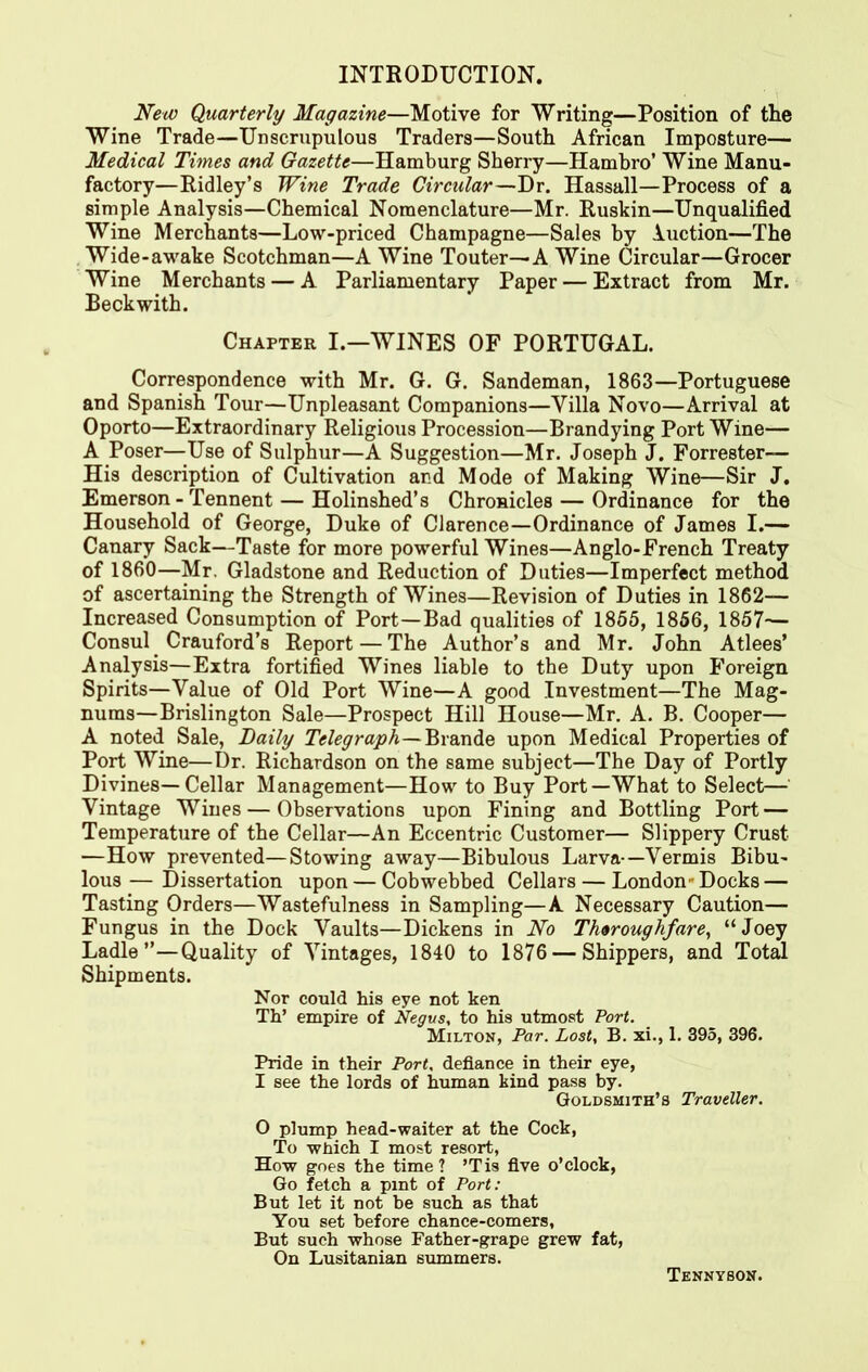 INTRODUCTION. New Quarterly Magazine—Motive for Writing—Position of the Wine Trade—Unscrupulous Traders—South African Imposture— Medical Times and Gazette—Hamburg Sherry—Hambro’ Wine Manu- factory—Ridley’s Wine Trade Circular—Dr. Hassall—Process of a simple Analysis—Chemical Nomenclature—Mr. Ruskin—Unqualified Wine Merchants—Low-priced Champagne—Sales by Auction—The Wide-awake Scotchman—A Wine Touter—A Wine Circular—Grocer Wine Merchants — A Parliamentary Paper — Extract from Mr. Beckwith. Chapter I.—WINES OF PORTUGAL. Correspondence with Mr. G. G. Sandeman, 1863—Portuguese and Spanish Tour—Unpleasant Companions—Villa Novo—Arrival at Oporto—Extraordinary Religious Procession—Brandying Port Wine— A Poser—Use of Sulphur—A Suggestion—Mr. Joseph J. Forrester— His description of Cultivation and Mode of Making Wine—Sir J. Emerson - Tennent — Holinshed’s Chronicles — Ordinance for the Household of George, Duke of Clarence—Ordinance of James I.— Canary Sack—Taste for more powerful Wines—Anglo-French Treaty of 1860—Mr. Gladstone and Reduction of Duties—Imperfect method of ascertaining the Strength of Wines—Revision of Duties in 1862— Increased Consumption of Port—Bad qualities of 1855, 1856, 1857— Consul. Crauford’s Report — The Author’s and Mr. John Atlees’ Analysis—Extra fortified Wines liable to the Duty upon Foreign Spirits—Value of Old Port Wine—A good Investment—The Mag- nums—Brislington Sale—Prospect Hill House—Mr. A. B. Cooper— A noted Sale, Daily Telegraph—Brande upon Medical Properties of Port Wine—Dr. Richardson on the same subject—The Day of Portly Divines—Cellar Management—How to Buy Port—What to Select— Vintage Wines — Observations upon Fining and Bottling Port — Temperature of the Cellar—An Eccentric Customer— Slippery Crust —How prevented—Stowing away—Bibulous Larva-—Vermis Bibu- lous— Dissertation upon — Cobwebbed Cellars — London-Docks — Tasting Orders—Wastefulness in Sampling—A Necessary Caution— Fungus in the Dock Vaults—Dickens in No Theroughfare, “Joey Ladle”—Quality of Vintages, 1840 to 1876 — Shippers, and Total Shipments. Nor could his eye not ken Th’ empire of Negus, to his utmost Port. Milton, Par. Lost, B. xi., 1. 395, 396. Pride in their Port, defiance in their eye, I see the lords of human kind pass by. Goldsmith’s Traveller. O plump head-waiter at the Cock, To which I most resort, How goes the time ? ’Tis five o’clock, Go fetch a pint of Port: But let it not be such as that You set before chance-comers, But such whose Father-grape grew fat, On Lusitanian summers. Tennyson.