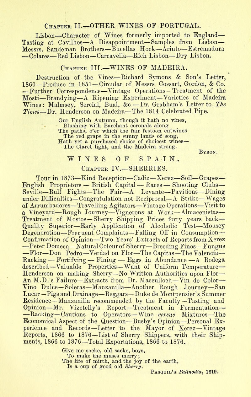 Chapter II.—OTHER WINES OF PORTUGAL. Lisbon—Character of Wines formerly imported to England— Tasting at Cavilhos—A Disappointment—Samples from Lisbon— Messrs. Sandeman Brothers—Bucellas Hock—Arinto—Estremadura —Colares—Red Lisbon—Carcavella—Rich Lisbon—Dry Lisbon. Chapter III.—WINES OF MADEIRA. Destruction of the Vines—Richard Symons & Son’s Letter, 1860—Produce in 1851—Circular of Messrs Cossart, Gordon, & Co. —Further Correspondence—Vintage Operations—Treatment of the Mosti—Brandying—A Ripening Experiment—Varieties of Madeira Wines: Malmsey, Sercial, Bual, &c.—Dr. Grabham’s Letter to The Times—Dr. Henderson on Madeira—The 1814 Celebrated Pipe. Our English Autumn, though it hath no vines, . Blushing with Bacchant coronals along The paths, o’er which the fair festoon entwines The red grape in the sunny lands of song, Hath yet a purchased choice of choicest wines— The Claret light, and the Madeira strong. Byron. WINES OF SPAIN. Chapter IV.—SHERRIES. Tour in 1873—Kind Reception—Cadiz—Xerez—Soil—Grapes— English Proprietors — British Capital—Races—Shooting Clubs— Seville—Bull Fights—The Fair—A Levante—Pavilions—Dining under Difficulties—Congratulation not Reciprocal—-A Strike—Wages of Arrumbadores—Travelling Agitators—Vintage Operations—Visit to a Vineyard—Rough Journey—Vignerons at Work—Almacenistas— Treatment of Mostos—Sherry Shipping Prices forty years back— Quality Superior—Early Application of Alcoholic Test—Mousey Degeneration—Frequent Complaints—Falling Off in Consumption— Confirmation of Opinion—Two Years’ Extracts of Reports from Xerez —Peter Domecq—Natural Colour of Sherry—Breeding Finos—Fungus —Flor—Don Pedro—Verdad on Flor—The Capitas—The Valencia— Racking — Fortifying — Fining — Eggs in Abundance —A Bodega described—Valuable Properties—Want of Uniform Temperature— Henderson on making Sherry—No Written Authorities upon Flor— An M.D.’s Failure—Extracts from Dr. Macculloch—Vin de Color— Vino Dulce—Soleras—Manzanilla—Another Rough Journey—San Lucar—Pigs and Drainage—Beggars—Duke de Montpensier’s Summer Residence—Manzanilla recommended by the Faculty—Tasting and Opinion—Mr. Vizetelly’s Report—Treatment in Fermentation— —Racking—Cautions to Operators—Wine versus Mixtures—The Economical Aspect of the Question—Busby’s Opinion—Personal Ex- perience and Records—Letter to the Mayor of Xerez—Vintage Reports, 1866 to 1876—List of Sherry Shippers, with their Ship- ments, 1866 to 1876—Total Exportations, 1866 to 1876. Give me sacke, old sacke, hoys, To make the muses merry; The life of mirth, and the joy of the earth, Is a cup of good old Sherry. Pasquil’s Palinodia, 1619.