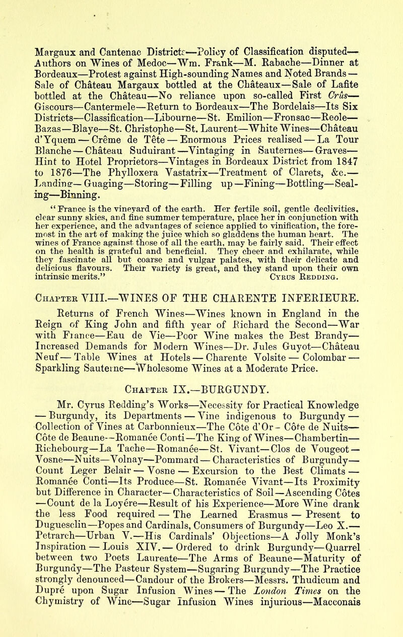 Margaux and Cantenac Districtr—Policy of Classification disputed— Authors on Wines of Medoc—Wm. Frank—M. Rabache—Dinner at Bordeaux—Protest against High-sounding Names and Noted Brands — Sale of Chateau Margaux bottled at the Chateaux—Sale of Lafite bottled at the Chateau—No reliance upon so-called First Crus— Giscours—Cantermele—Return to Bordeaux—The Bordelais—Its Six Districts—Classification—Libourne—St. Emilion—Fronsac—Reole— Bazas—Blaye—St. Christophe—St. Laurent—White Wines—Chateau d’Yquem — Creme de Tete — Enormous Prices realised — La Tour Blanche — Chateau Suduirant—Yintaging in Sauternes—Graves— Hint to Hotel Proprietors—Vintages in Bordeaux District from 1847 to 1876—The Phylloxera Yastatrix—Treatment of Clarets, &c.— Landing:— Guaging—Storing—Filling up—Fining—Bottling—Seal- ing—Binning. “ France is the vineyard of the earth. Her fertile soil, gentle declivities, clear sunny skies, and fine summer temperature, place her in conjunction with her experience, and the advantages of science applied to vinification, the fore- most in the art of making the juice which so gladdens the human heart. The wines of France against those of all the earth, may he fairly said. Their effect on the health is grateful and beneficial. They cheer and exhilarate, while they fascinate all but coarse and vulgar palates, with their delicate and delicious flavours. Their variety is great, and they stand upon their own intrinsic merits.” Cyrus Redding. Chapter VIII.—WINES OF THE CHARENTE INFERIEURE. Returns of French Wines—Wines known in England in the Reign of King John and fifth year of Richard the Second—War with France—Eau de Vie—Poor Wine makes the Best Brandy— Increased Demands for Modern Wines—Dr. Jules Guyot—Chateau Neuf—Table Wines at Hotels — Charente Yolsite—Colombar — Sparkling Sauteine—Wholesome Wines at a Moderate Price. Chapter IX.—BURGUNDY. Mr. Cyrus Redding’s Works—Necessity for Practical Knowledge — Burgundy, its Departments — Vine indigenous to Burgundy — Collection of Vines at Carbonnieux—The Cote d’Or- Cote de Nuits— Cote de Beaune—Romanee Conti—The King of Wines—Chamhertin— Richebourg—La Tache—Romanee—St. Vivant—Clos de Yougeot — Vosne—Nuits—Yolnay—Pommard — Characteristics of Burgundy— Count Leger Belair—Vosne — Excursion to the Best Climats — Romanee Conti—Its Produce—St. Romanee Vivant—Its Proximity but Difference in Character—Characteristics of Soil—Ascending Cotes —Count de la Loyere—Result of his Experience—More Wine drank the less Food required — The Learned Erasmus — Present to Duguesclin—Popes and Cardinals, Consumers of Burgundy—Leo X.— Petrarch—Urban Y.—His Cardinals’ Objections—A Jolly Monk’s Inspiration — Louis XIV.— Ordered to drink Burgundy—Quarrel between two Poets Laureate—The Arms of Beaune—Maturity of Burgundy—The Pasteur System—Sugaring Burgundy—The Practice strongly denounced—Candour of the Brokers—Messrs. Thudicum and Dupre upon Sugar Infusion Wines—The London Times on the Chymistry of Wine—Sugar Infusion Wines injurious—Macconais