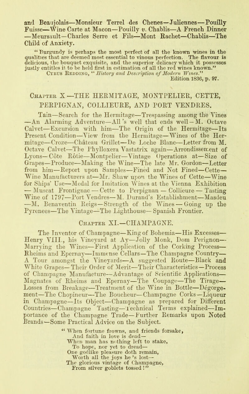 and Beanjolais—Monsieur Terrel des Chenes—Juliennes—Pouilly Fuisse—Wine Carte at Macon—Pouilly v. Chablis—A French Dinner —Meursault—Charles Serre et Fils—Mont Rachet—Chablis—The Child of Anxiety. “ Burgundy is perhaps the most perfect of all the known wines in the qualities that are deemed most essential to vinous perfection. The flavour is delicious, the bouquet exquisite, and the superior delicacy which it possesses justly entitles it to be held first in estimation of all the red wines known.” Cyrus Bedding, “ History and Description of Modern Wines.” Edition 1836, p. 97. Chapter X —THE HERMITAGE, MONTPELIER, CETTE, PERPIGNAN, COLLIEURE, AND PORT YENDRES. Tain—Search for the Hermitage—Trespassing among thfe Vines —An Alarming Adventure—All’s well that ends well — M. Octave Calvet—Excursion with him—The Origin of the Hermitage—Its Present Condition—View from the Hermitage—Wines of the Her- mitage—Croze—Chateau Grillet—De Loche Blanc—Letter from M. Octave Calvet—The Phylloxera Yastatrix again—Arrondissement of Lyons—Cote Rolie—Montpelier—Vintage Operations at—Size of Grapes—Produce—Making the Wine—The late Mr. Gordon—Letter from him—Report upon Samples—Fined and Not Fined—Cette— Wine Manufacturers at—Mr. Shaw upon the Wines of Cette—Wine for Ships’ Use—Medal for Imitation Wines at the Vienna Exhibition — Muscat Frontignac — Cette to Perpignan — Collieure — Tasting Wine of 1797—Port Vendres—M. Durand’s Establishment—Masdeu —M. Benaventin Reigs—Strength of the Wines — Going up the Pyrenees—The Vintage—The Lighthouse—Spanish Frontier. Chapter XI.—CHAMPAGNE. The Inventor of Champagne—King of Bohemia—His Excesses— Henry VIII., his Vineyard at Ay—Jolly Monk, Dom Perignon— Marrying the Wines—First Application of the Corking Process— Rheims and Epernay—Immense Cellars—The Champagne Country— A Tour amongst the Vineyards—A suggested Route—Black and White Grapes—Their Order of Merit—Their Characteristics—Process of Champagne Manufacture—Advantage of Scientific Applications— Magnates of Rheims and Epernay—The Coupage—The Tirage— Losses from Breakage—Treatment of the Wine in Bottle—Degorge- ment—The Chopineur—The Boucheur—Champagne Corks—Liqueur in Champagne—Lts Object—Champagne as prepared for Different Countries—Champagne Tasting—Technical Terms explained—Im- portance of the Champagne Trade—Further Remarks upon Noted Brands—Some Practical Advice on the Subject. “ When fortune frowns, and friends forsake. And faith in love is dead— When man has nothing left to stake, To hope, nor yet to dread— One godlike pleasure doth remain, Worth all the joys he ’s lost— The glorious vintage of Champagne, From silver goblets tossed ! ”