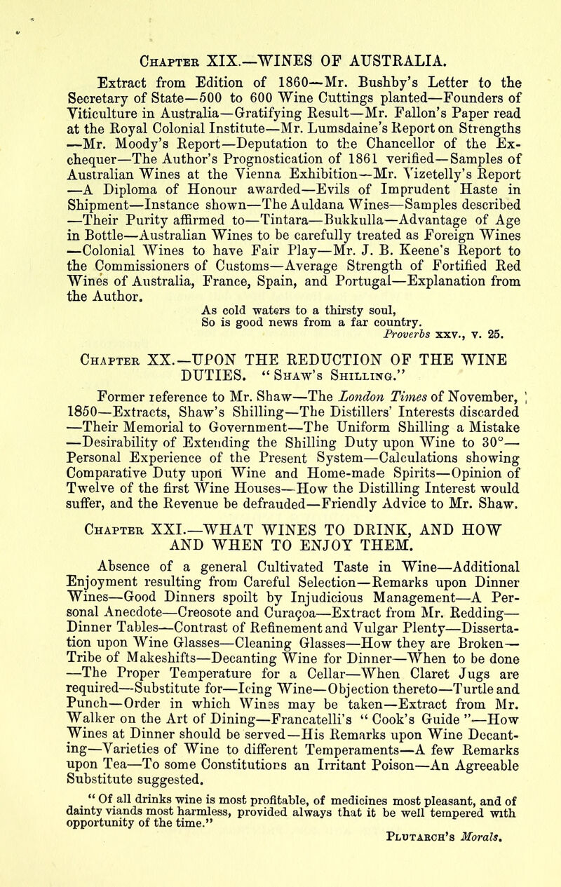 Extract from Edition of 1860—Mr. Bushby’s Letter to the Secretary of State—500 to 600 Wine Cuttings planted—Founders of Viticulture in Australia—Gratifying Result—Mr. Fallon’s Paper read at the Royal Colonial Institute—Mr. Lumsdaine’s Report on Strengths —Mr. Moody’s Report—Deputation to the Chancellor of the Ex- chequer—The Author’s Prognostication of 1861 verified—Samples of Australian Wines at the Vienna Exhibition—Mr. Vizetelly’s Report —A Diploma of Honour awarded—Evils of Imprudent Haste in Shipment—Instance shown—The Auldana Wines—Samples described —Their Purity affirmed to—Tintara—Bukkulla—Advantage of Age in Bottle—Australian Wines to be carefully treated as Foreign Wines —Colonial Wines to have Fair Play—Mr. J. B. Keene's Report to the Commissioners of Customs—Average Strength of Fortified Red Wine’s of Australia, France, Spain, and Portugal—Explanation from the Author. As cold waters to a thirsty soul, So is good news from a far country. Proverbs xxv., v. 25. Chapter XX.-UPON THE REDUCTION OF THE WINE DUTIES. “ Shaw’s Shilling.” Former reference to Mr. Shaw—The London Times of November, ) 1850—Extracts, Shaw’s Shilling—The Distillers’ Interests discarded —Their Memorial to Government—The Uniform Shilling a Mistake —Desirability of Extending the Shilling Duty upon Wine to 30°— Personal Experience of the Present System—Calculations showing Comparative Duty upon Wine and Home-made Spirits—Opinion of Twelve of the first Wine Houses—How the Distilling Interest would suffer, and the Revenue be defrauded—Friendly Advice to Mr. Shaw. Chapter XXI.—WHAT WINES TO DRINK, AND HOW AND WHEN TO ENJOY THEM. Absence of a general Cultivated Taste in Wine—Additional Enjoyment resulting from Careful Selection—Remarks upon Dinner Wines—Good Dinners spoilt by Injudicious Management—A Per- sonal Anecdote—Creosote and Cura§oa—Extract from Mr. Redding— Dinner Tables—Contrast of Refinement and Vulgar Plenty—Disserta- tion upon Wine Glasses—Cleaning Glasses—How they are Broken— Tribe of Makeshifts—Decanting Wine for Dinner—When to be done —The Proper Temperature for a Cellar—When Claret Jugs are required—Substitute for—Icing Wine—Objection thereto—Turtle and Punch—Order in which Wines may be taken—Extract from Mr. Walker on the Art of Dining—Francatelli’s “ Cook’s Guide ”—How Wines at Dinner should be served—His Remarks upon Wine Decant- ing—Varieties of Wine to different Temperaments—A few Remarks upon Tea—To some Constitutions an Irritant Poison—An Agreeable Substitute suggested. _ “ Of all drinks wine is most profitable, of medicines most pleasant, and of dainty viands most harmless, provided always that it be well tempered with opportunity of the time.” Plutabch’s Morals.