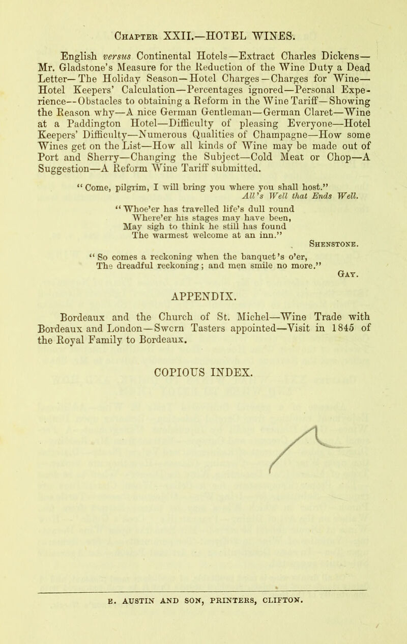 Chapter XXII.-HOTEL WINES. English versus Continental Hotels—Extract Charles Dickens— Mr. Gladstone’s Measure for the Reduction of the Wine Duty a Dead Letter—The Holiday Season—Hotel Charges—Charges for Wine— Hotel Keepers’ Calculation—Percentages ignored—Personal Expe- rience—Obstacles to obtaining a Reform in the Wine Tariff—Showing the Reason why—A nice German Gentleman—German Claret—Wine at a Paddington Hotel—Difficulty of pleasing Everyone—Hotel Keepers’ Difficulty—Numerous Qualities of Champagne—How some Wines get on the List—How all kinds of Wine may be made out of Port and Sherry—Changing the Subject—Cold Meat or Chop—A Suggestion—A Reform Wine Tariff submitted. “ Come, pilgrim, I will bring you where you shall host.” All’s Well that Ends Well. “ Whoe’er has travelled life’s dull round Where’er his stages may have been, May sigh to think he still has found The warmest welcome at an inn.” Shenstone. “ So comes a reckoning when the banquet’s o’er, The dreadful reckoning; and men smile no more.” Gay. APPENDIX. Bordeaux and the Church of St. Michel—Wine Trade with Bordeaux and London—Swcrn Tasters appointed—Visit in 1845 of the Royal Family to Bordeaux. COPIOUS INDEX. E. AUSTIN AND SON, PRINTERS, CLIFTON.