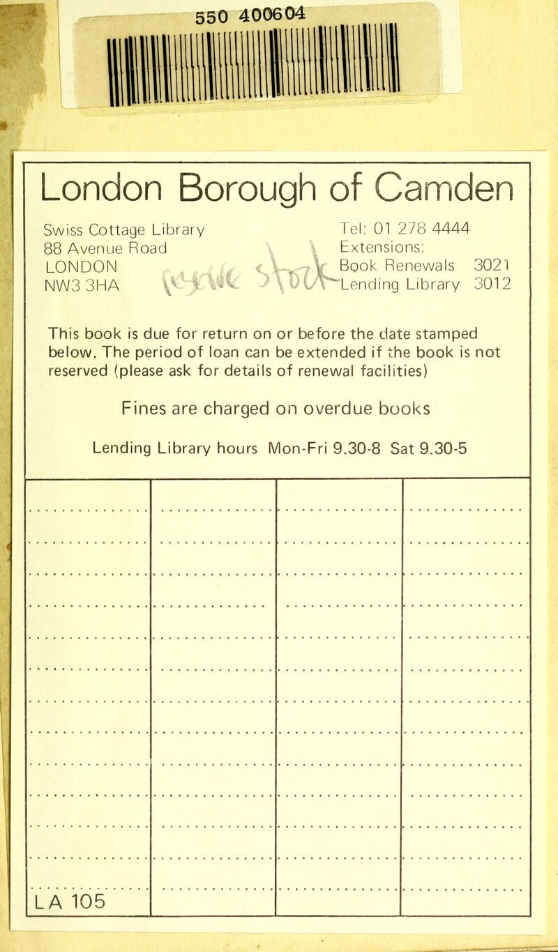 London Borough of Camden Swiss Cottage Library Tel; 01 278 4444 88 Avenue Road \ Extensions; LONDON , jV Book Renewals 3021 NWS 3HA i CC y ^ OC'^Lending Library 3012 This book is due for return on or before the date stamped below. The period of loan can be extended if the book is not reserved (please ask for details of renewal facilities) Fines are charged on overdue books Lending Library hours Mon-Fri 9.30-8 Sat 9.30-5 LA 105