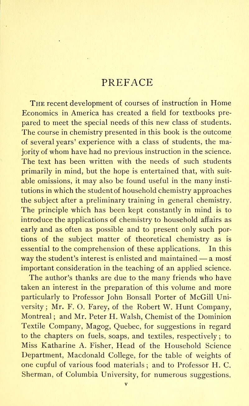 PREFACE The recent development of courses of instruction in Home Economics in America has created a field for textbooks pre- pared to meet the special needs of this new class of students. The course in chemistry presented in this book is the outcome of several years’ experience with a class of students, the ma- jority of whom have had no previous instruction in the science. The text has been written with the needs of such students primarily in mind, but the hope is entertained that, with suit- able omissions, it may also be found useful in the many insti- tutions in which the student of household chemistry approaches the subject after a preliminary training in general chemistry. The principle which has been kept constantly in mind is to introduce the applications of chemistry to household affairs as early and as often as possible and to present only such por- tions of the subject matter of theoretical chemistry as is essential to the comprehension of these applications. In this way the student’s interest is enlisted and maintained — a most important consideration in the teaching of an applied science. The author’s thanks are due to the many friends who have taken an interest in the preparation of this volume and more particularly to Professor John Bonsall Porter of McGill Uni- versity ; Mr. F. O. Farey, of the Robert W. Hunt Company, Montreal; and Mr. Peter H. Walsh, Chemist of the Dominion Textile Company, Magog, Quebec, for suggestions in regard to the chapters on fuels, soaps, and textiles, respectively; to Miss Katharine A. Fisher, Head of the Household Science Department, Macdonald College, for the table of weights of one cupful of various food materials; and to Professor H. C. Sherman, of Columbia University, for numerous suggestions.