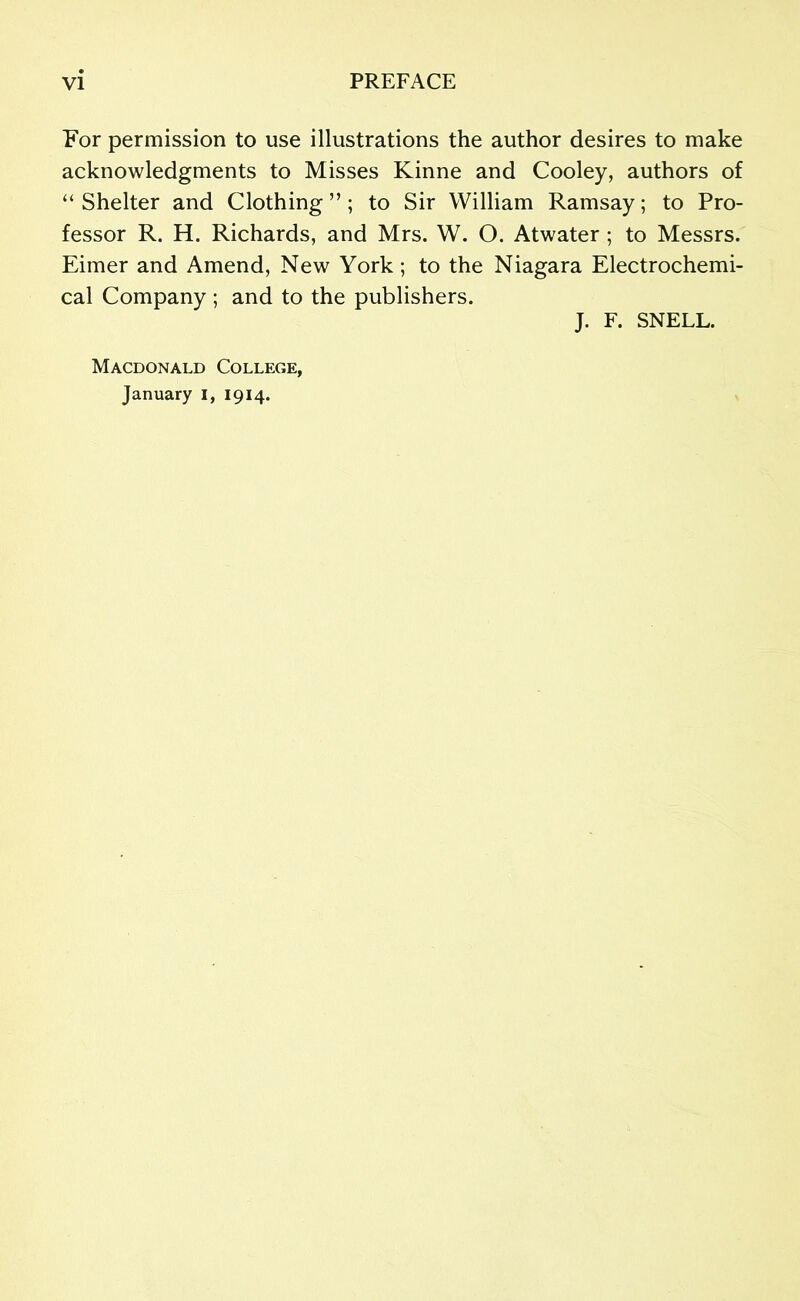 For permission to use illustrations the author desires to make acknowledgments to Misses Kinne and Cooley, authors of “ Shelter and Clothing ”; to Sir William Ramsay; to Pro- fessor R. H. Richards, and Mrs. W. O. Atwater ; to Messrs. Eimer and Amend, New York; to the Niagara Electrochemi- cal Company ; and to the publishers. J. F. SNELL. Macdonald College, January i, 1914.