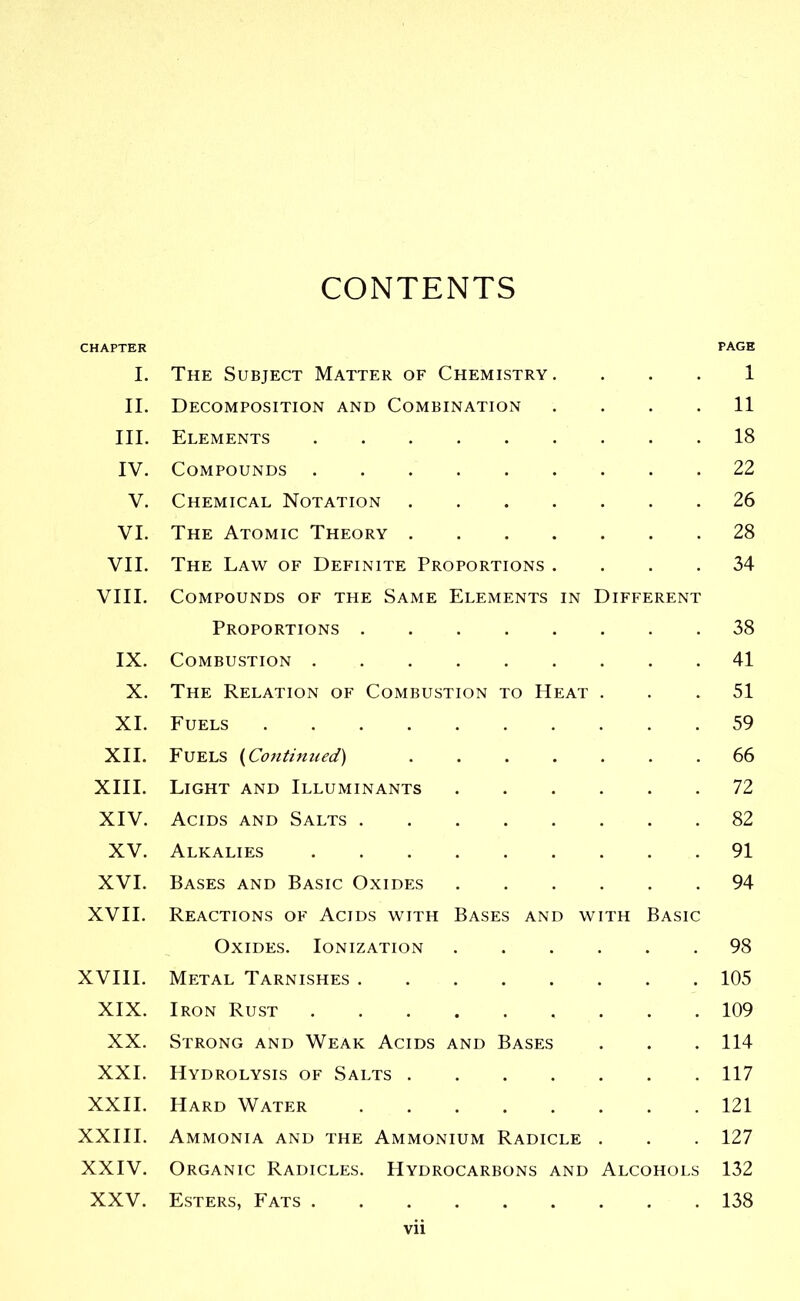 CONTENTS CHAPTER PAGE I. The Subject Matter of Chemistry. . . . 1 II. Decomposition and Combination .... 11 III. Elements 18 IV. Compounds 22 V. Chemical Notation 26 VI. The Atomic Theory 28 VII. The Law of Definite Proportions .... 34 VIII. Compounds of the Same Elements in Different Proportions 38 IX. Combustion 41 X. The Relation of Combustion to Heat ... 51 XL Fuels 59 XII. Fuels {Co7itinued) 66 XIII. Light and Illuminants 72 XIV. Acids and Salts 82 XV. Alkalies 91 XVI. Bases and Basic Oxides 94 XVII. Reactions of Acids with Bases and with Basic Oxides. Ionization 98 XVIII. Metal Tarnishes 105 XIX. Iron Rust 109 XX. Strong and Weak Acids and Bases . . . 114 XXI. Hydrolysis of Salts 117 XXII. Hard Water 121 XXIII. Ammonia and the Ammonium Radicle . . . 127 XXIV. Organic Radicles. PIydrocarbons and Alcohols 132 XXV. Esters, Fats 138