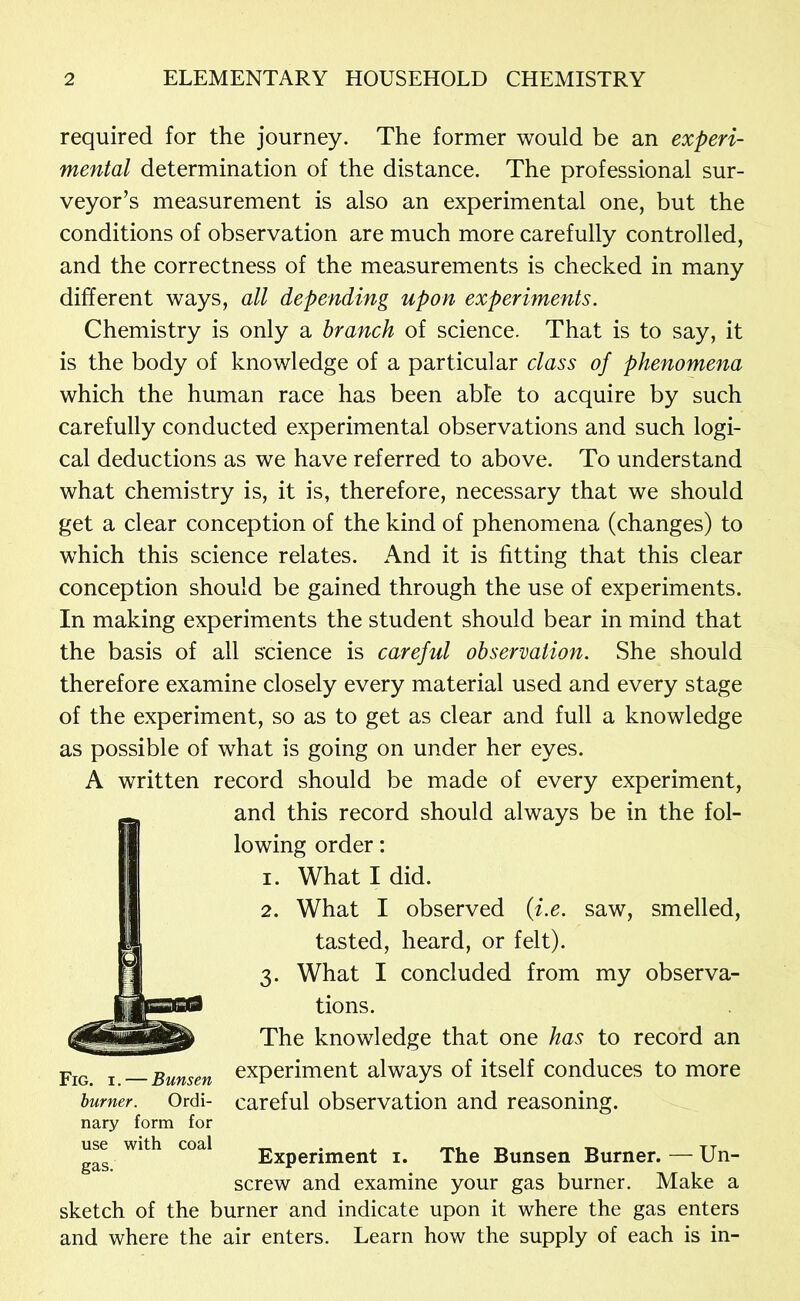 required for the journey. The former would be an experi- mental determination of the distance. The professional sur- veyor’s measurement is also an experimental one, but the conditions of observation are much more carefully controlled, and the correctness of the measurements is checked in many different ways, all depending upon experiments. Chemistry is only a branch of science. That is to say, it is the body of knowledge of a particular class of phenomena which the human race has been able to acquire by such carefully conducted experimental observations and such logi- cal deductions as we have referred to above. To understand what chemistry is, it is, therefore, necessary that we should get a clear conception of the kind of phenomena (changes) to which this science relates. And it is fitting that this clear conception should be gained through the use of experiments. In making experiments the student should bear in mind that the basis of all science is careful observation. She should therefore examine closely every material used and every stage of the experiment, so as to get as clear and full a knowledge as possible of what is going on under her eyes. A written record should be made of every experiment, and this record should always be in the fol- lowing order: 1. What I did. 2. What I observed (f.e. saw, smelled, tasted, heard, or felt). 3. What I concluded from my observa- tions. The knowledge that one has to record an experiment always of itself conduces to more careful observation and reasoning. Experiment i. The Bunsen Burner. — Un- screw and examine your gas burner. Make a sketch of the burner and indicate upon it where the gas enters and where the air enters. Learn how the supply of each is in- Fig. I. — Bunsen burner. Ordi- nary form for use with coal gas.