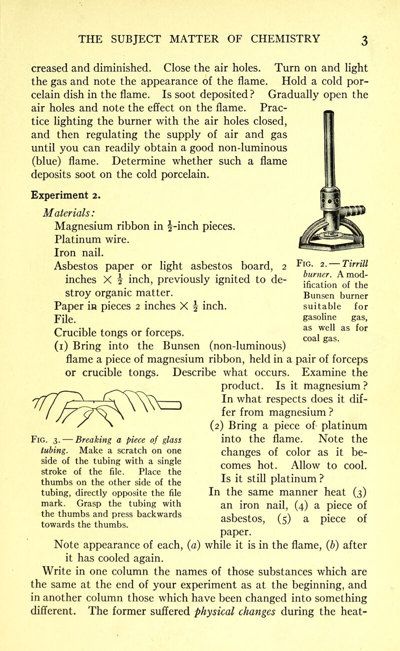 creased and diminished. Close the air holes. Turn on and light the gas and note the appearance of the flame. Hold a cold por- celain dish in the flame. Is soot deposited ? Gradually open the air holes and note the effect on the flame. Prac- tice lighting the burner with the air holes closed, and then regulating the supply of air and gas until you can readily obtain a good non-luminous (blue) flame. Determine whether such a flame deposits soot on the cold porcelain. Experiment 2. Materials: Magnesium ribbon in ^-inch pieces. Platinum wire. Iron nail. Asbestos paper or light asbestos board, 2 inches X h inch, previously ignited to de- stroy organic matter. Paper in pieces 2 inches X | inch. File. Crucible tongs or forceps. (i) Bring into the Bunsen (non-luminous) flame a piece of magnesium ribbon, held in a pair of forceps or crucible tongs. Describe what occurs. Examine the product. Is it magnesium ? In what respects does it dif- fer from magnesium ? (2) Bring a piece of platinum into the flame. Note the changes of color as it be- comes hot. Allow to cool. Is it still platinum ? In the same manner heat (3) an iron nail, (4) a piece of asbestos, (5) a piece of paper. Note appearance of each, {a) while it is in the flame, (b) after it has cooled again. Write in one column the names of those substances which are the same at the end of your experiment as at the beginning, and in another column those which have been changed into something different. The former suffered physical changes during the heat- Fig. 3. — Breaking a piece of glass tubing. Make a scratch on one side of the tubing with a single stroke of the file. Place the thumbs on the other side of the tubing, directly opposite the file mark. Grasp the tubing with the thumbs and press backwards towards the thumbs. Fig. 2. — Tirrill burner. A mod- ification of the Bunsen burner suitable for gasoline gas, as well as for coal gas.