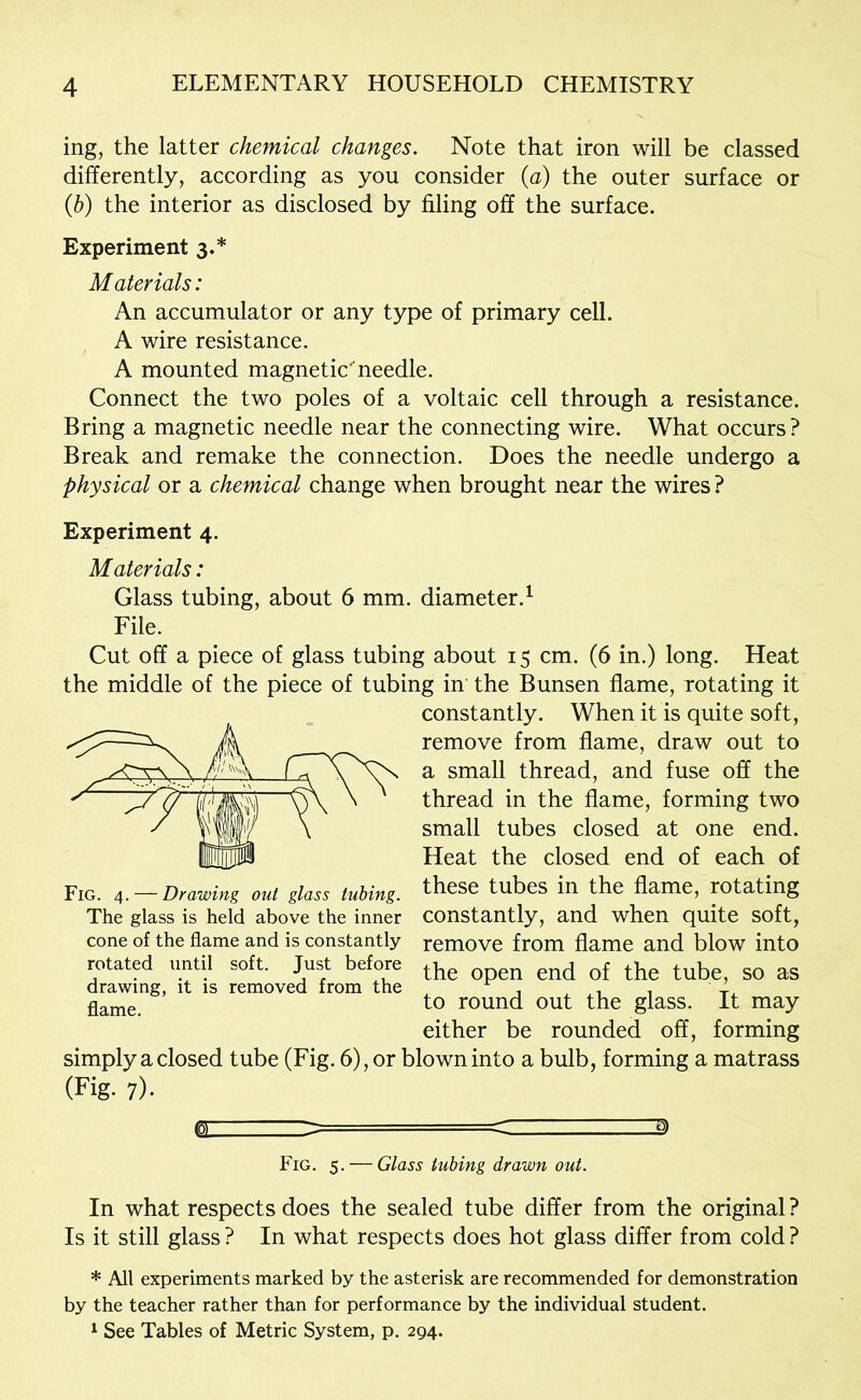ing, the latter chemical changes. Note that iron will be classed differently, according as you consider {a) the outer surface or {h) the interior as disclosed by filing off the surface. Experiment 3.* Materials: An accumulator or any type of primary cell. A wire resistance. A mounted magneticneedle. Connect the two poles of a voltaic cell through a resistance. Bring a magnetic needle near the connecting wire. What occurs? Break and remake the connection. Does the needle undergo a physical or a chemical change when brought near the wires ? Experiment 4. Materials: Glass tubing, about 6 mm. diameter.^ File. Cut off a piece of glass tubing about 15 cm. (6 in.) long. Heat the middle of the piece of tubing in the Bunsen flame, rotating it constantly. When it is quite soft, remove from flame, draw out to a small thread, and fuse off the thread in the flame, forming two small tubes closed at one end. Heat the closed end of each of these tubes in the flame, rotating constantly, and when quite soft, remove from flame and blow into the open end of the tube, so as to round out the glass. It may either be rounded off, forming simply a closed tube (Fig. 6), or blown into a bulb, forming a matrass (Fig- 7)- Fig. 4. — Drawing out glass tubing. The glass is held above the inner cone of the flame and is constantly rotated until soft. Just before drawing, it is removed from the flame. Fig. 5. — Glass tubing drawn out. In what respects does the sealed tube differ from the original ? Is it still glass ? In what respects does hot glass differ from cold ? * All experiments marked by the asterisk are recommended for demonstration by the teacher rather than for performance by the individual student. 1 See Tables of Metric System, p. 294.