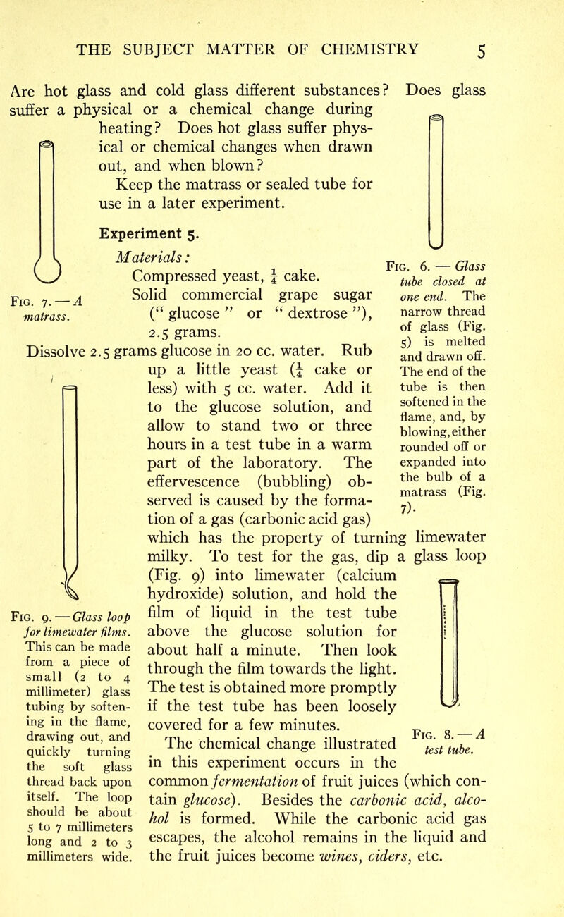 Are hot glass and cold glass different substances? Does glass suffer a physical or a chemical change during heating ? Does hot glass suffer phys- ical or chemical changes when drawn out, and when blown? Keep the matrass or sealed tube for use in a later experiment. Fig. 7. — A matrass. Fig. 6. — Glass tube closed at one end. The narrow thread of glass (Fig. 5) is melted and drawn off. The end of the tube is then softened in the flame, and, by blowing, either rounded off or expanded into the bulb of a matrass (Fig. 7)- Experiment 5. O Materials: Compressed yeast, \ cake. Solid commercial grape sugar (“ glucose ” or “ dextrose ”), 2.5 grams. Dissolve 2.5 grams glucose in 20 cc. water. Rub ^ up a little yeast (J cake or less) with 5 cc. water. Add it to the glucose solution, and allow to stand two or three hours in a test tube in a warm part of the laboratory. The effervescence (bubbling) ob- served is caused by the forma- tion of a gas (carbonic acid gas) which has the property of turning limewater milky. To test for the gas, dip a glass loop (Fig, 9) into limewater (calcium hydroxide) solution, and hold the film of liquid in the test tube above the glucose solution for about half a minute. Then look through the film towards the light. The test is obtained more promptly if the test tube has been loosely covered for a few minutes. The chemical change illustrated in this experiment occurs in the common fermentation of fruit juices (which con- tain glucose). Besides the carbonic acid, alco- hol is formed. While the carbonic acid gas escapes, the alcohol remains in the liquid and the fruit juices become wines, ciders, etc. Fig. 9. — Glass loop for limewater films. This can be made from a piece of small (2 to 4 millimeter) glass tubing by soften- ing in the flame, drawing out, and quickly turning the soft glass thread back upon itself. The loop should be about 5 to 7 millimeters long and 2 to 3 millimeters wide. VJ' Fig. S. — A test tube.