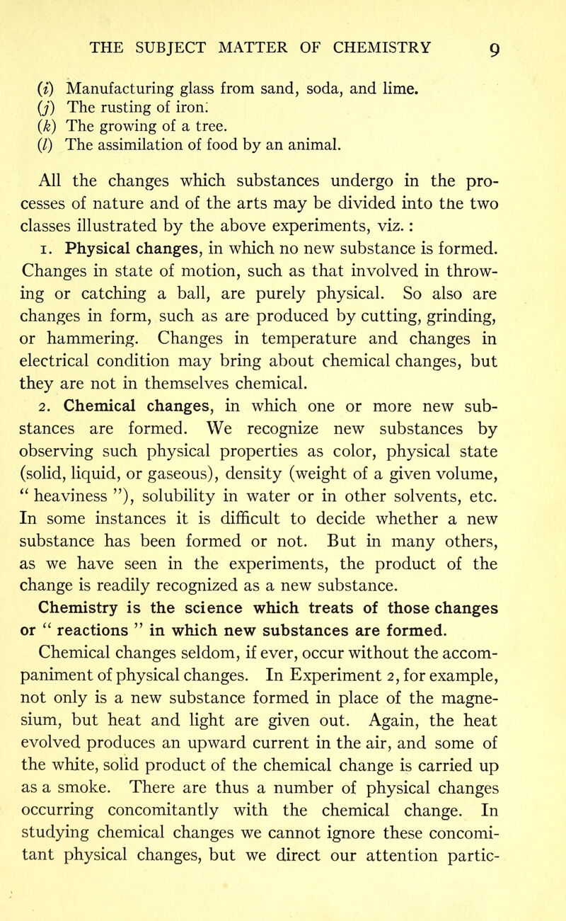 {i) Manufacturing glass from sand, soda, and lime. {j) The rusting of iron; {k) The growing of a tree. (/) The assimilation of food by an animal. All the changes which substances undergo in the pro- cesses of nature and of the arts may be divided into the two classes illustrated by the above experiments, viz.: 1. Physical changes, in which no new substance is formed. Changes in state of motion, such as that involved in throw- ing or catching a ball, are purely physical. So also are changes in form, such as are produced by cutting, grinding, or hammering. Changes in temperature and changes in electrical condition may bring about chemical changes, but they are not in themselves chemical. 2. Chemical changes, in which one or more new sub- stances are formed. We recognize new substances by observing such physical properties as color, physical state (solid, liquid, or gaseous), density (weight of a given volume, heaviness solubility in water or in other solvents, etc. In some instances it is difficult to decide whether a new substance has been formed or not. But in many others, as we have seen in the experiments, the product of the change is readily recognized as a new substance. Chemistry is the science which treats of those changes or “ reactions ” in which new substances are formed. Chemical changes seldom, if ever, occur without the accom- paniment of physical changes. In Experiment 2, for example, not only is a new substance formed in place of the magne- sium, but heat and light are given out. Again, the heat evolved produces an upward current in the air, and some of the white, solid product of the chemical change is carried up as a smoke. There are thus a number of physical changes occurring concomitantly with the chemical change. In studying chemical changes we cannot ignore these concomi- tant physical changes, but we direct our attention partic-