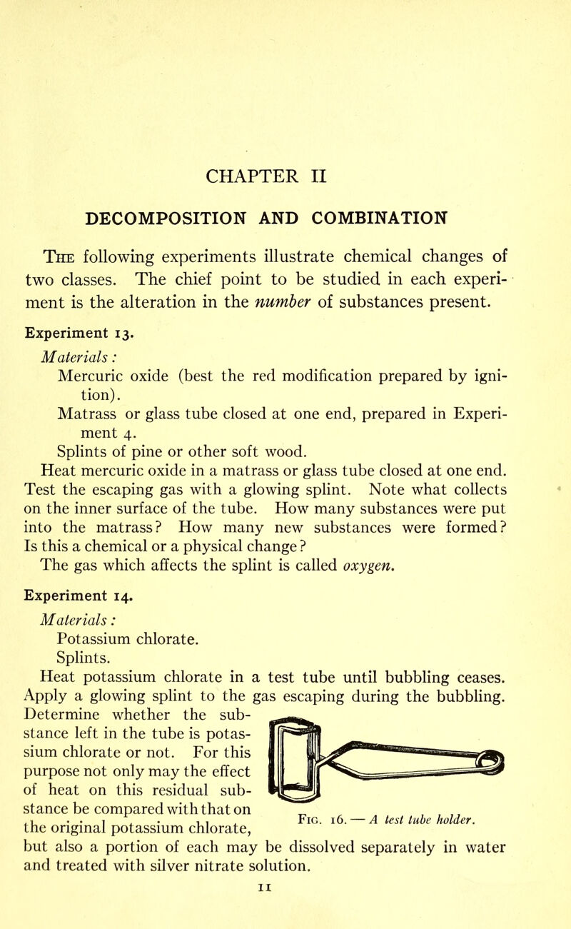 DECOMPOSITION AND COMBINATION The following experiments illustrate chemical changes of two classes. The chief point to be studied in each experi- ment is the alteration in the number of substances present. Experiment 13. Materials: Mercuric oxide (best the red modification prepared by igni- tion). Matrass or glass tube closed at one end, prepared in Experi- ment 4. Splints of pine or other soft wood. Heat mercuric oxide in a matrass or glass tube closed at one end. Test the escaping gas with a glowing splint. Note what collects on the inner surface of the tube. How many substances were put into the matrass? How many new substances were formed? Is this a chemical or a physical change ? The gas which affects the splint is called oxygen. Experiment 14. Materials: Potassium chlorate. Splints. Heat potassium chlorate in a test tube until bubbling ceases. Apply a glowing splint to the gas escaping during the bubbling. Determine whether the sub- stance left in the tube is potas- sium chlorate or not. For this purpose not only may the effect of heat on this residual sub- stance be compared with that on the original potassium chlorate, but also a portion of each may be dissolved separately in water and treated with silver nitrate solution. Fig. 16. — A test tube holder. II