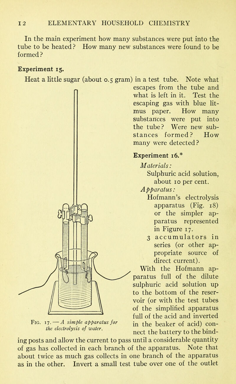 In the main experiment how many substances were put into the tube to be heated ? How many new substances were found to be formed ? Experiment 15. Heat a little sugar (about 0.5 gram) in a test tube. Note what escapes from the tube and what is left in it. Test the escaping gas with blue lit- mus paper. How many substances were put into the tube? Were new sub- stances formed? How many were detected? Experiment 16.* Materials: Sulphuric acid solution, about 10 per cent. Apparatus: Hofmann’s electrolysis apparatus (Fig. 18) or the simpler ap- paratus represented in Figure 17. 3 accumulators in series (or other ap- propriate source of direct current). With the Hofmann ap- paratus full of the dilute sulphuric acid solution up to the bottom of the reser- voir (or with the test tubes of the simplified apparatus full of the acid and inverted in the beaker of acid) con- nect the battery to the bind- Fig. 17. — A simple apparatus for the electrolysis of water. ing posts and allow the current to pass until a considerable quantity of gas has collected in each branch of the apparatus. Note that about twice as much gas collects in one branch of the apparatus as in the other. Invert a small test tube over one of the outlet