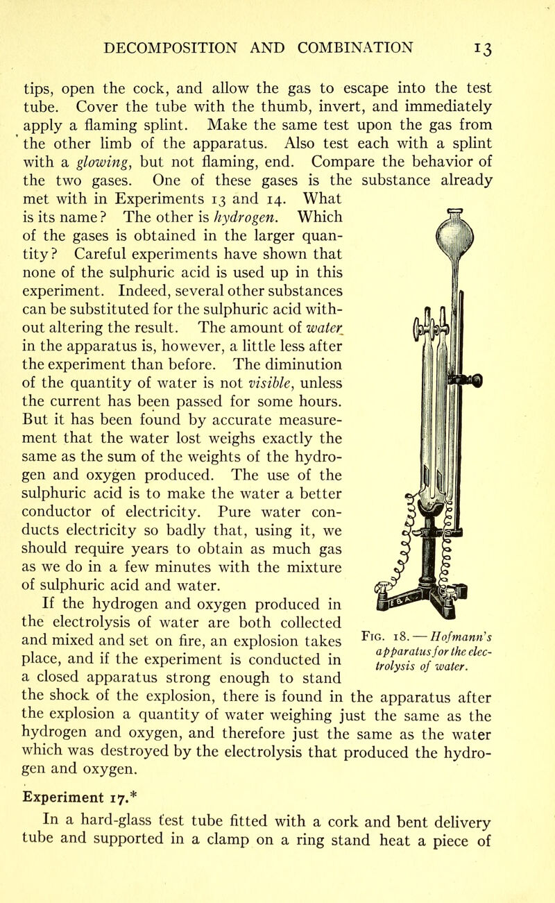 tips, open the cock, and allow the gas to escape into the test tube. Cover the tube with the thumb, invert, and immediately apply a flaming splint. Make the same test upon the gas from the other limb of the apparatus. Also test each with a splint with a glowing, but not flaming, end. Compare the behavior of the two gases. One of these gases is the substance already met with in Experiments 13 and 14. What is its name ? The other is hydrogen. Which of the gases is obtained in the larger quan- tity? Careful experiments have shown that none of the sulphuric acid is used up in this experiment. Indeed, several other substances can be substituted for the sulphuric acid with- out altering the result. The amount of water^ in the apparatus is, however, a little less after the experiment than before. The diminution of the quantity of water is not visible, unless the current has been passed for some hours. But it has been found by accurate measure- ment that the water lost weighs exactly the same as the sum of the weights of the hydro- gen and oxygen produced. The use of the sulphuric acid is to make the water a better conductor of electricity. Pure water con- ducts electricity so badly that, using it, we should require years to obtain as much gas as we do in a few minutes with the mixture of sulphuric acid and water. If the hydrogen and oxygen produced in the electrolysis of water are both collected and mixed and set on fire, an explosion takes place, and if the experiment is conducted in a closed apparatus strong enough to stand the shock of the explosion, there is found in the apparatus after the explosion a quantity of water weighing just the same as the hydrogen and oxygen, and therefore just the same as the water which was destroyed by the electrolysis that produced the hydro- gen and oxygen. Ftg. 18. — Hofmann's apparatus for the elec- trolysis of water. Experiment 17.* In a hard-glass test tube fitted with a cork and bent delivery tube and supported in a clamp on a ring stand heat a piece of