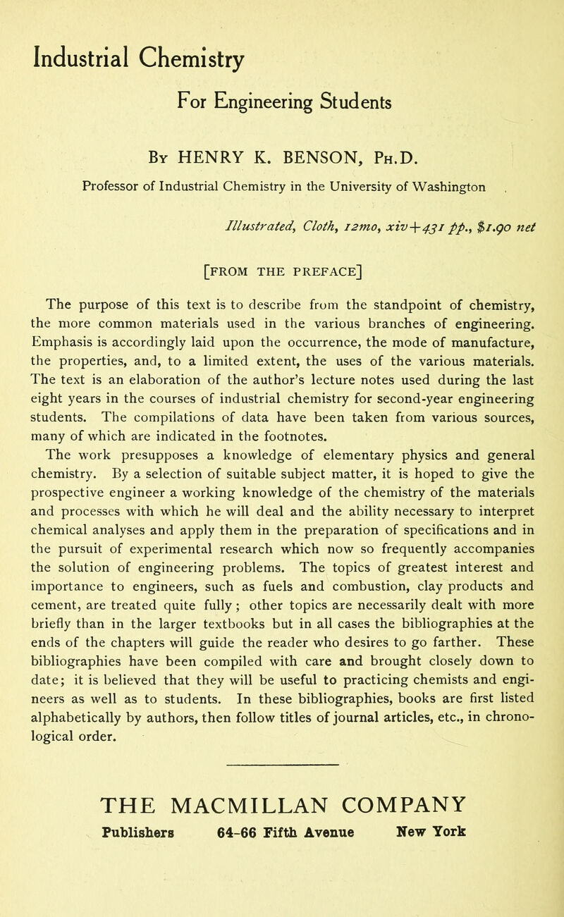 Industrial Chemistry For Engineering Students By henry K. BENSON, Ph.D. Professor of Industrial Chemistry in the University of Washington Illustrated, Cloth, i2mo, xiv-\-4ji pp., $i.go net [from the preface] The purpose of this text is to describe from the standpoint of chemistry, the more common materials used in the various branches of engineering. Emphasis is accordingly laid upon the occurrence, the mode of manufacture, the properties, and, to a limited extent, the uses of the various materials. The text is an elaboration of the author’s lecture notes used during the last eight years in the courses of industrial chemistry for second-year engineering students. The compilations of data have been taken from various sources, many of which are indicated in the footnotes. The work presupposes a knowledge of elementary physics and general chemistry. By a selection of suitable subject matter, it is hoped to give the prospective engineer a working knowledge of the chemistry of the materials and processes with which he will deal and the ability necessary to interpret chemical analyses and apply them in the preparation of specifications and in the pursuit of experimental research which now so frequently accompanies the solution of engineering problems. The topics of greatest interest and importance to engineers, such as fuels and combustion, clay products and cement, are treated quite fully; other topics are necessarily dealt with more briefly than in the larger textbooks but in all cases the bibliographies at the ends of the chapters will guide the reader who desires to go farther. These bibliographies have been compiled with care and brought closely down to date; it is believed that they will be useful to practicing chemists and engi- neers as well as to students. In these bibliographies, books are first listed alphabetically by authors, then follow titles of journal articles, etc., in chrono- logical order. THE MACMILLAN COMPANY