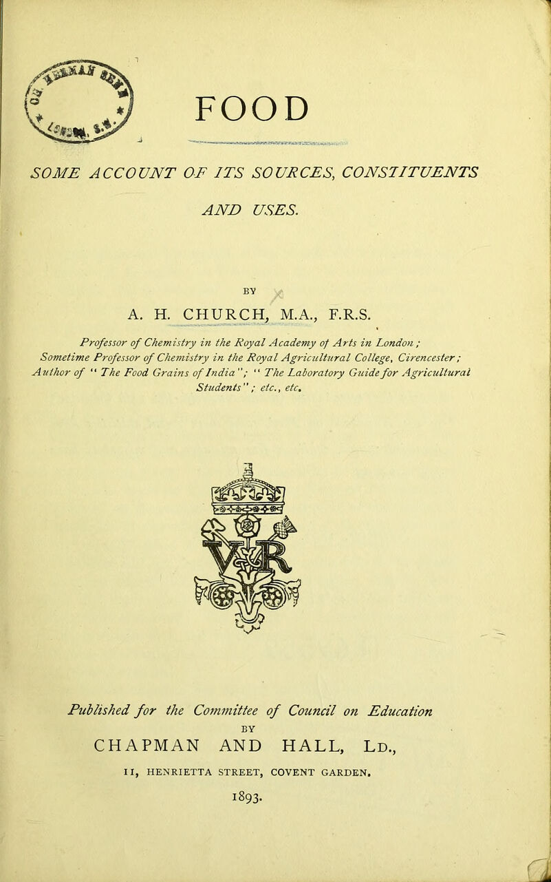 SOME ACCOUNT OF ITS SOUPCES, CONSTITUENTS AND USES. BY A. H. CHURCH, M.A., F.R.S. Professor of Chemistry in the Royal Academy of Arts in London ; Sometime Professor of Chemistry in the Royal Agricultural College, Cirencester; Author of “ The Food Grains of India  The Laboratory Guide for Agricultural Students ; etc., etc. Published for the Committee of Council on Education BY CHAPMAN AND HALL, Ld, II, HENRIETTA STREET, COVENT GARDEN. I893.