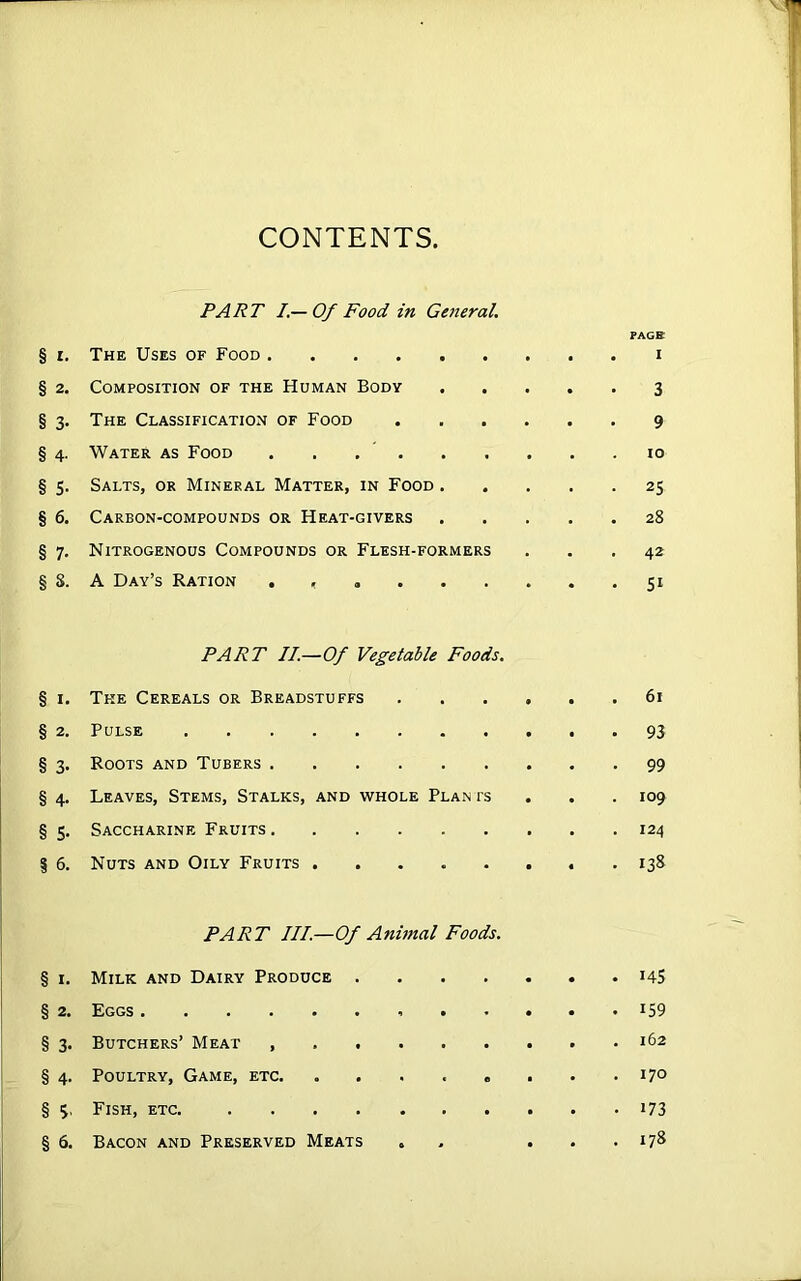 CONTENTS, PART I.— Of Food in General. PAGB § i. The Uses of Food ......... i § 2. Composition of the Human Body 3 § 3. The Classification of Food 9 § 4. Water as Food . . 10 § 5. Salts, or Mineral Matter, in Food 25 § 6. Carbon-compounds or Heat-givers 28 § 7. Nitrogenous Compounds or Flesh-formers ... 42 § 8. A Day’s Ration . , 51 PART II.—Of Vegetable Foods. § 1. The Cereals or Breadstuffs 61 § 2. Pulse 93 § 3. Roots and Tubers 99 § 4. Leaves, Stems, Stalks, and whole Plan rs 109 § 5. Saccharine Fruits 124 | 6. Nuts and Oily Fruits . 138 PART III.—Of Animal Foods. § 1. Milk and Dairy Produce 14S § 2. Eggs J59 § 3. Butchers’ Meat 162 § 4. Poultry, Game, etc. . . . . . . . .170 § 3, Fish, etc. 173