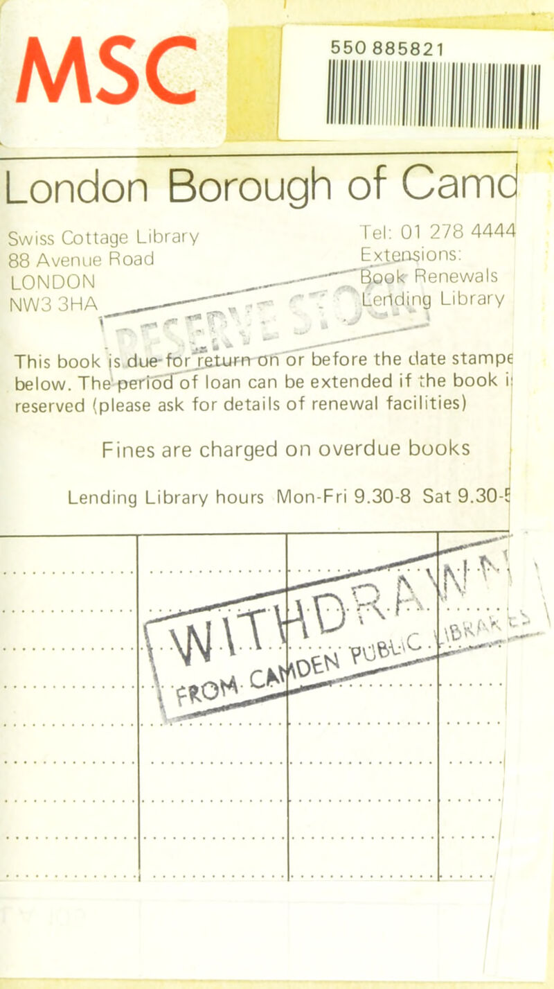 I MSC London Borough of Camd Swiss Cottage Library lei: 01 2/8 4444 88 Avenue Road Extensions: LONDON -~'-~T9ook-Renewals NW3 3HA Lending Library ; T • ^ This book is due-forTeturn on or before the date stampe below. The period of loan can be extended if the book i: reserved (please ask for details of renewal facilities) Fines are charged on overdue books Lending Library hours Mon-Fri 9.30-8 Sat 9.30-E