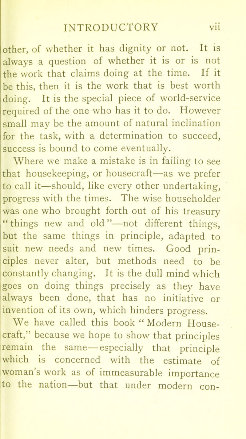 other, of whether it has dignity or not. It is always a question of whether it is or is not the work that claims doing at the time. If it be this, then it is the work that is best worth doing. It is the special piece of world-service required of the one who has it to do. However small may be the amount of natural inclination for the task, with a determination to succeed, success is bound to come eventually. Where we make a mistake is in failing to see that housekeeping, or housecraft—as we prefer to call it—should, like every other undertaking, progress with the times. The wise householder was one who brought forth out of his treasury “things new and old”—not different things, but the same things in principle, adapted to suit new needs and new times. Good prin- ciples never alter, but methods need to be constantly changing. It is the dull mind which goes on doing things precisely as they have always been done, that has no initiative or invention of its own, which hinders progress. We have called this book “Modern House- craft,” because we hope to show that principles remain the same—especially that principle which is concerned with the estimate of woman’s work as of immeasurable importance to the nation—but that under modern con-