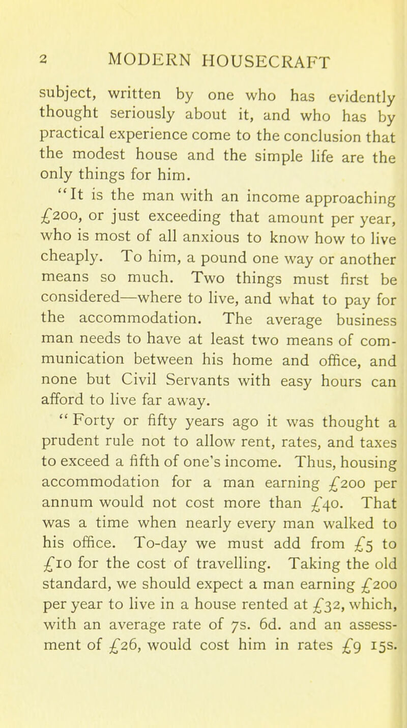 subject, written by one who has evidently thought seriously about it, and who has by practical experience come to the conclusion that the modest house and the simple life are the only things for him. “It is the man with an income approaching £200, or just exceeding that amount per year, who is most of all anxious to know how to live cheaply. To him, a pound one way or another means so much. Two things must first be considered—where to live, and what to pay for the accommodation. The average business man needs to have at least two means of com- munication between his home and office, and none but Civil Servants with easy hours can afford to live far away. “ Forty or fifty years ago it was thought a prudent rule not to allow' rent, rates, and taxes to exceed a fifth of one’s income. Thus, housing accommodation for a man earning £200 per annum would not cost more than £40. That was a time when nearly every man walked to his office. To-day we must add from £5 to £10 for the cost of travelling. Taking the old standard, we should expect a man earning £200 per year to live in a house rented at £32, which, wuth an average rate of 7s. 6d. and an assess- ment of £26, would cost him in rates £g 15s.