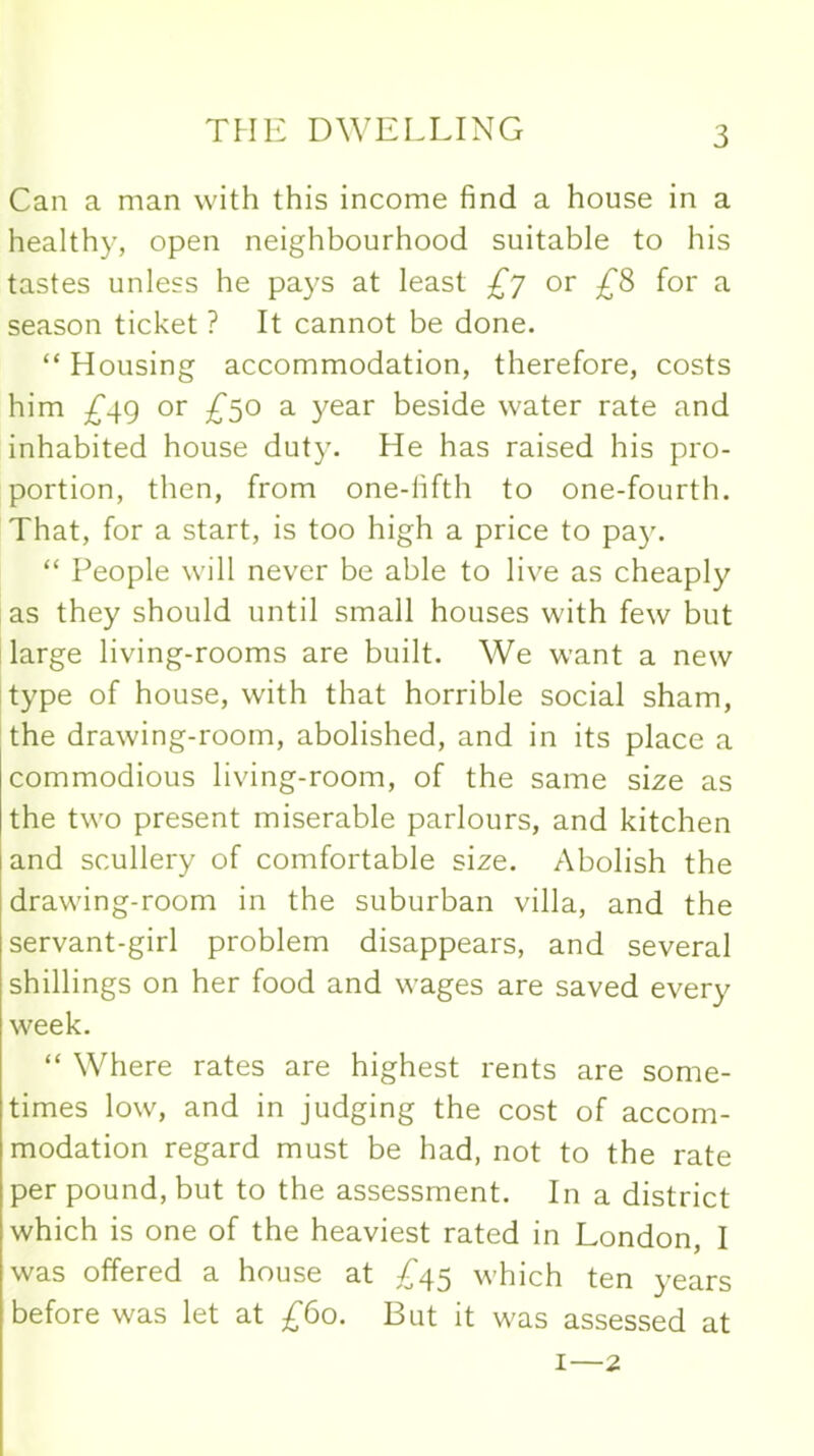 Can a man with this income find a house in a healthy, open neighbourhood suitable to his tastes unless he pays at least £j or £8 for a season ticket ? It cannot be done. “ Housing accommodation, therefore, costs him £49 or £50 a year beside water rate and inhabited house duty. He has raised his pro- portion, then, from one-fifth to one-fourth. That, for a start, is too high a price to pay. “ People will never be able to live as cheaply as they should until small houses with few but large living-rooms are built. We want a new type of house, with that horrible social sham, the drawing-room, abolished, and in its place a commodious living-room, of the same size as the two present miserable parlours, and kitchen and scullery of comfortable size. Abolish the drawing-room in the suburban villa, and the servant-girl problem disappears, and several shillings on her food and wages are saved every week. “ Where rates are highest rents are some- times low, and in judging the cost of accom- modation regard must be had, not to the rate per pound, but to the assessment. In a district which is one of the heaviest rated in London, I was offered a house at £45 which ten years before was let at £60. But it was assessed at 1—2