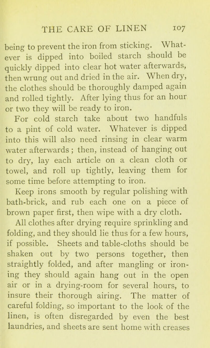 being to prevent the iron from sticking. What- ever is dipped into boiled starch should be quickly dipped into clear hot water afterwards, then wrung out and dried in the air. When dry, the clothes should be thoroughly damped again and rolled tightly. After lying thus for an hour or two they will be ready to iron. For cold starch take about two handfuls to a pint of cold water. Whatever is dipped into this will also need rinsing in clear warm water afterwards ; then, instead of hanging out to dry, lay each article on a clean cloth or towel, and roll up tightly, leaving them for some time before attempting to iron. Keep irons smooth by regular polishing with bath-brick, and rub each one on a piece of brown paper first, then wipe with a dry cloth. All clothes after drying require sprinkling and folding, and they should lie thus for a few hours, if possible. Sheets and table-cloths should be shaken out by two persons together, then straightly folded, and after mangling or iron- ing they should again hang out in the open air or in a drying-room for several hours, to insure their thorough airing. The matter of careful folding, so important to the look of the linen, is often disregarded by even the best laundries, and sheets are sent home with creases