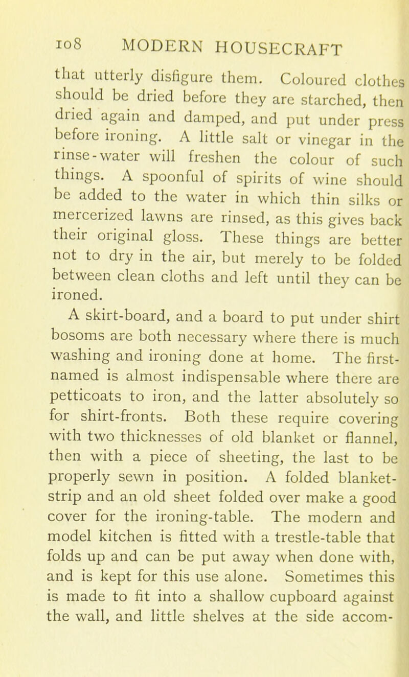 that utterly disfigure them. Coloured clothes should be dried before they are starched, then diied again and damped, and put under press before ironing. A little salt or vinegar in the linse- water will freshen the colour of such things. A spoonful of spirits of wine should be added to the water in which thin silks or meicerized lawns are rinsed, as this gives back their original gloss. These things are better not to dry in the air, but merely to be folded between clean cloths and left until they can be ironed. A skirt-board, and a board to put under shirt bosoms are both necessary where there is much washing and ironing done at home. The first- named is almost indispensable where there are petticoats to iron, and the latter absolutely so for shirt-fronts. Both these require covering with two thicknesses of old blanket or flannel, then with a piece of sheeting, the last to be properly sewn in position. A folded blanket- strip and an old sheet folded over make a good cover for the ironing-table. The modern and model kitchen is fitted with a trestle-table that folds up and can be put away when done with, and is kept for this use alone. Sometimes this is made to fit into a shallow cupboard against the wall, and little shelves at the side accom-