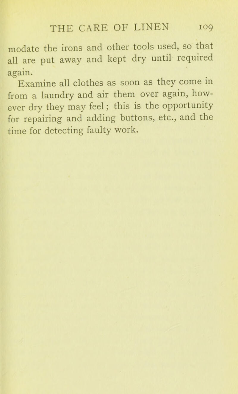 modate the irons and other tools used, so that all are put away and kept dry until required again. Examine all clothes as soon as they come in from a laundry and air them over again, how- ever dry they may feel; this is the opportunity for repairing and adding buttons, etc., and the time for detecting faulty work.