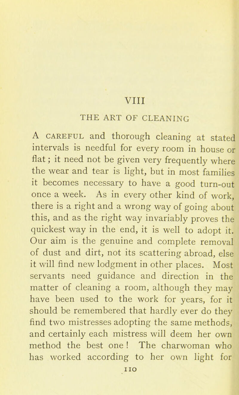 VIII THE ART OF CLEANING A careful and thorough cleaning at stated intervals is needful for every room in house or flat; it need not be given very frequently where the wear and tear is light, but in most families it becomes necessary to have a good turn-out once a week. As in every other kind of work, there is a right and a wrong way of going about this, and as the right way invariably proves the quickest way in the end, it is well to adopt it. Our aim is the genuine and complete removal of dust and dirt, not its scattering abroad, else it will find new lodgment in other places. Most servants need guidance and direction in the matter of cleaning a room, although they may have been used to the work for years, for it should be remembered that hardly ever do they find two mistresses adopting the same methods, and certainly each mistress will deem her own method the best one ! The charwoman who has worked according to her own light for no