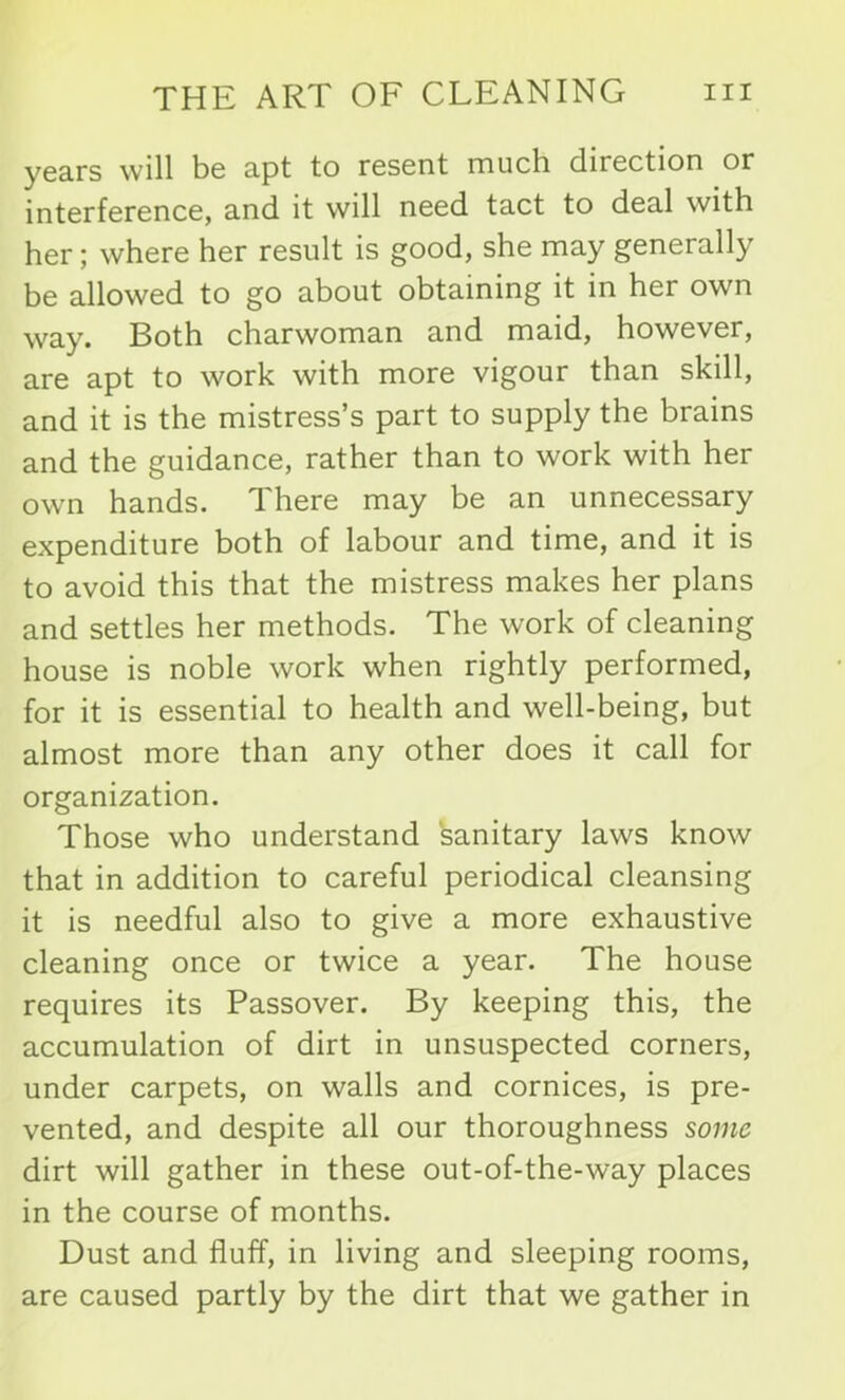 years will be apt to resent much direction or interference, and it will need tact to deal with her; where her result is good, she may generally be allowed to go about obtaining it in her own way. Both charwoman and maid, however, are apt to work with more vigour than skill, and it is the mistress’s part to supply the brains and the guidance, rather than to work with her own hands. There may be an unnecessary expenditure both of labour and time, and it is to avoid this that the mistress makes her plans and settles her methods. The work of cleaning house is noble work when rightly performed, for it is essential to health and well-being, but almost more than any other does it call for organization. Those who understand sanitary laws know that in addition to careful periodical cleansing it is needful also to give a more exhaustive cleaning once or twice a year. The house requires its Passover. By keeping this, the accumulation of dirt in unsuspected corners, under carpets, on walls and cornices, is pre- vented, and despite all our thoroughness some dirt will gather in these out-of-the-way places in the course of months. Dust and fluff, in living and sleeping rooms, are caused partly by the dirt that we gather in
