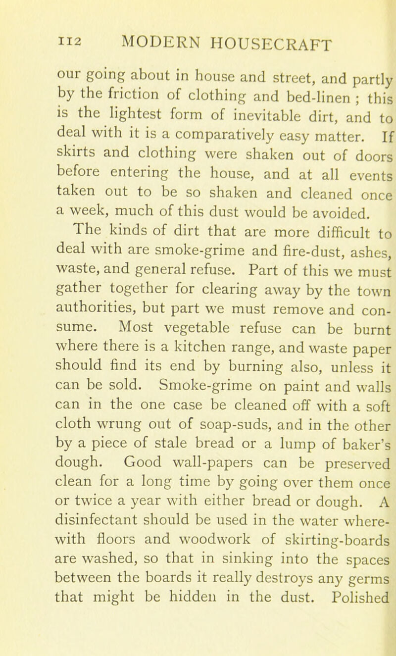 our going about in house and street, and partly by the friction of clothing and bed-linen ; this is the lightest form of inevitable dirt, and to deal with it is a comparatively easy matter. If skirts and clothing were shaken out of doors before entering the house, and at all events taken out to be so shaken and cleaned once a week, much of this dust would be avoided. The kinds of dirt that are more difficult to deal with are smoke-grime and fire-dust, ashes, waste, and general refuse. Part of this we must gather together for clearing away by the town authorities, but part we must remove and con- sume. Most vegetable refuse can be burnt where there is a kitchen range, and waste paper should find its end by burning also, unless it can be sold. Smoke-grime on paint and walls can in the one case be cleaned off with a soft cloth wrung out of soap-suds, and in the other by a piece of stale bread or a lump of baker’s dough. Good wall-papers can be preserved clean for a long time by going over them once or twice a year with either bread or dough. A disinfectant should be used in the water where- with floors and woodwork of skirting-boards are washed, so that in sinking into the spaces between the boards it really destroys any germs that might be hidden in the dust. Polished