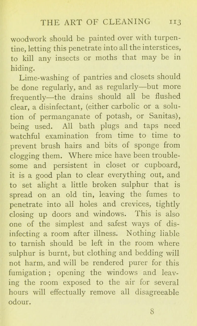 woodwork should be painted over with turpen- tine, letting this penetrate into all the interstices, to kill any insects or moths that may be in hiding. Lime-washing of pantries and closets should be done regularly, and as regularly—but more frequently—the drains should all be flushed clear, a disinfectant, (either carbolic or a solu- tion of permanganate of potash, or Sanitas), being used. All bath plugs and taps need watchful examination from time to time to prevent brush hairs and bits of sponge from clogging them. Where mice have been trouble- some and persistent in closet or cupboard, it is a good plan to clear everything out, and to set alight a little broken sulphur that is spread on an old tin, leaving the fumes to penetrate into all holes and crevices, tightly closing up doors and windows. This is also one of the simplest and safest ways of dis- infecting a room after illness. Nothing liable to tarnish should be left in the room where sulphur is burnt, but clothing and bedding will not harm, and will be rendered purer for this fumigation; opening the windows and leav- ing the room exposed to the air for several hours will effectually remove all disagreeable odour. 8
