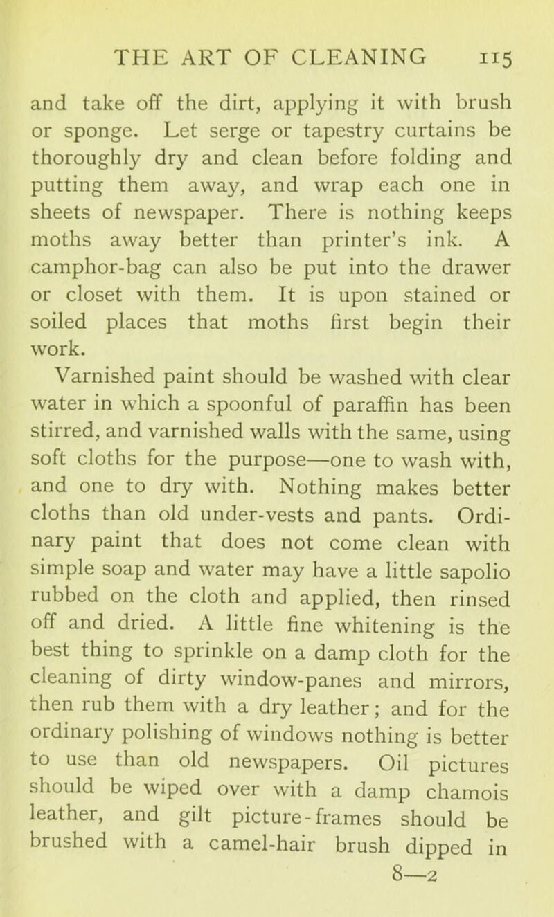 and take off the dirt, applying it with brush or sponge. Let serge or tapestry curtains be thoroughly dry and clean before folding and putting them away, and wrap each one in sheets of newspaper. There is nothing keeps moths away better than printer’s ink. A camphor-bag can also be put into the drawer or closet with them. It is upon stained or soiled places that moths first begin their work. Varnished paint should be washed with clear water in which a spoonful of paraffin has been stirred, and varnished walls with the same, using soft cloths for the purpose—one to wash with, and one to dry with. Nothing makes better cloths than old under-vests and pants. Ordi- nary paint that does not come clean with simple soap and water may have a little sapolio rubbed on the cloth and applied, then rinsed off and dried. A little fine whitening is the best thing to sprinkle on a damp cloth for the cleaning of dirty window-panes and mirrors, then rub them with a dry leather; and for the ordinary polishing of windows nothing is better to use than old newspapers. Oil pictures should be wiped over with a damp chamois leather, and gilt picture-frames should be brushed with a camel-hair brush dipped in 8—2