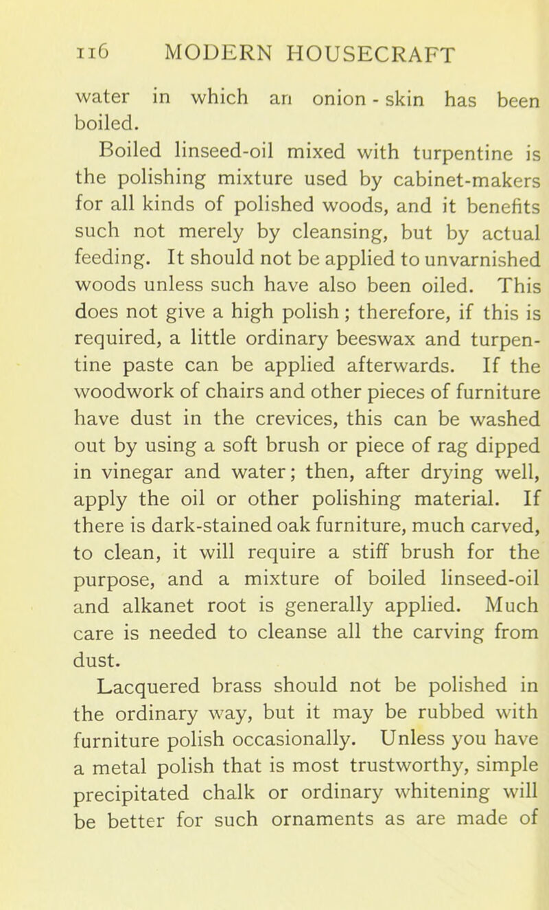 water in which an onion - skin has been boiled. Boiled linseed-oil mixed with turpentine is the polishing mixture used by cabinet-makers for all kinds of polished woods, and it benefits such not merely by cleansing, but by actual feeding. It should not be applied to unvarnished woods unless such have also been oiled. This does not give a high polish ; therefore, if this is required, a little ordinary beeswax and turpen- tine paste can be applied afterwards. If the woodwork of chairs and other pieces of furniture have dust in the crevices, this can be washed out by using a soft brush or piece of rag dipped in vinegar and water; then, after drying well, apply the oil or other polishing material. If there is dark-stained oak furniture, much carved, to clean, it will require a stiff brush for the purpose, and a mixture of boiled linseed-oil and alkanet root is generally applied. Much care is needed to cleanse all the carving from dust. Lacquered brass should not be polished in the ordinary way, but it may be rubbed with furniture polish occasionally. Unless you have a metal polish that is most trustworthy, simple precipitated chalk or ordinary whitening will be better for such ornaments as are made of