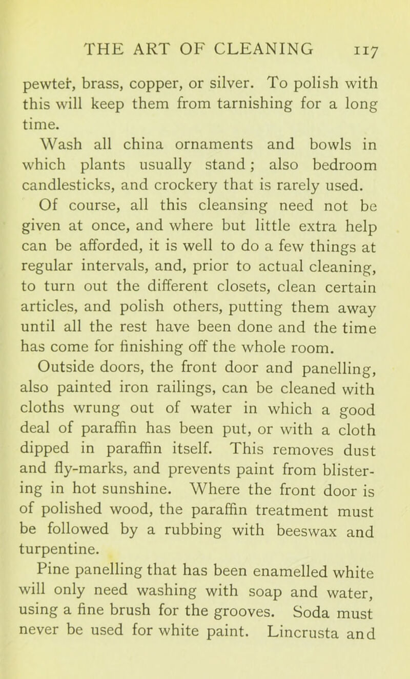 pewter, brass, copper, or silver. To polish with this will keep them from tarnishing for a long time. Wash all china ornaments and bowls in which plants usually stand; also bedroom candlesticks, and crockery that is rarely used. Of course, all this cleansing need not be given at once, and where but little extra help can be afforded, it is well to do a few things at regular intervals, and, prior to actual cleaning, to turn out the different closets, clean certain articles, and polish others, putting them away until all the rest have been done and the time has come for finishing off the whole room. Outside doors, the front door and panelling, also painted iron railings, can be cleaned with cloths wrung out of water in which a good deal of paraffin has been put, or with a cloth dipped in paraffin itself. This removes dust and fly-marks, and prevents paint from blister- ing in hot sunshine. Where the front door is of polished wood, the paraffin treatment must be followed by a rubbing with beeswax and turpentine. Pine panelling that has been enamelled white will only need washing with soap and water, using a fine brush for the grooves. Soda must never be used for white paint. Lincrusta and