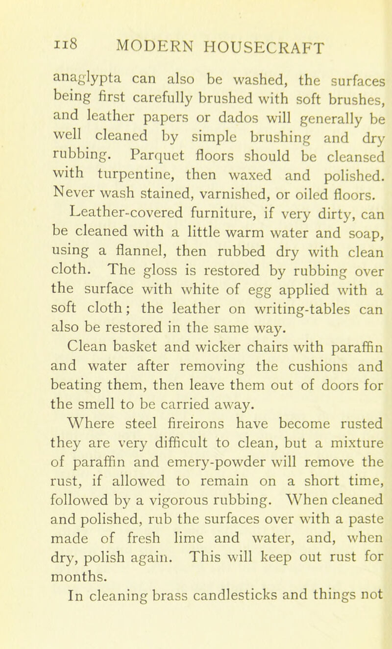 a.naglypta can also be washed, the surfaces being first carefully brushed with soft brushes, and leather papers or dados will generally be well cleaned by simple brushing and dry rubbing. Parquet floors should be cleansed with turpentine, then waxed and polished. Never wash stained, varnished, or oiled floors. Leather-covered furniture, if very dirty, can be cleaned with a little warm water and soap, using a flannel, then rubbed dry with clean cloth. The gloss is restored by rubbing over the surface with white of egg applied with a soft cloth; the leather on writing-tables can also be restored in the same way. Clean basket and wicker chairs with paraffin and water after removing the cushions and beating them, then leave them out of doors for the smell to be carried away. Where steel fireirons have become rusted they are very difficult to clean, but a mixture of paraffin and emery-powder will remove the rust, if allowed to remain on a short time, followed by a vigorous rubbing. When cleaned and polished, rub the surfaces over with a paste made of fresh lime and water, and, when dry, polish again. This will keep out rust for months. In cleaning brass candlesticks and things not
