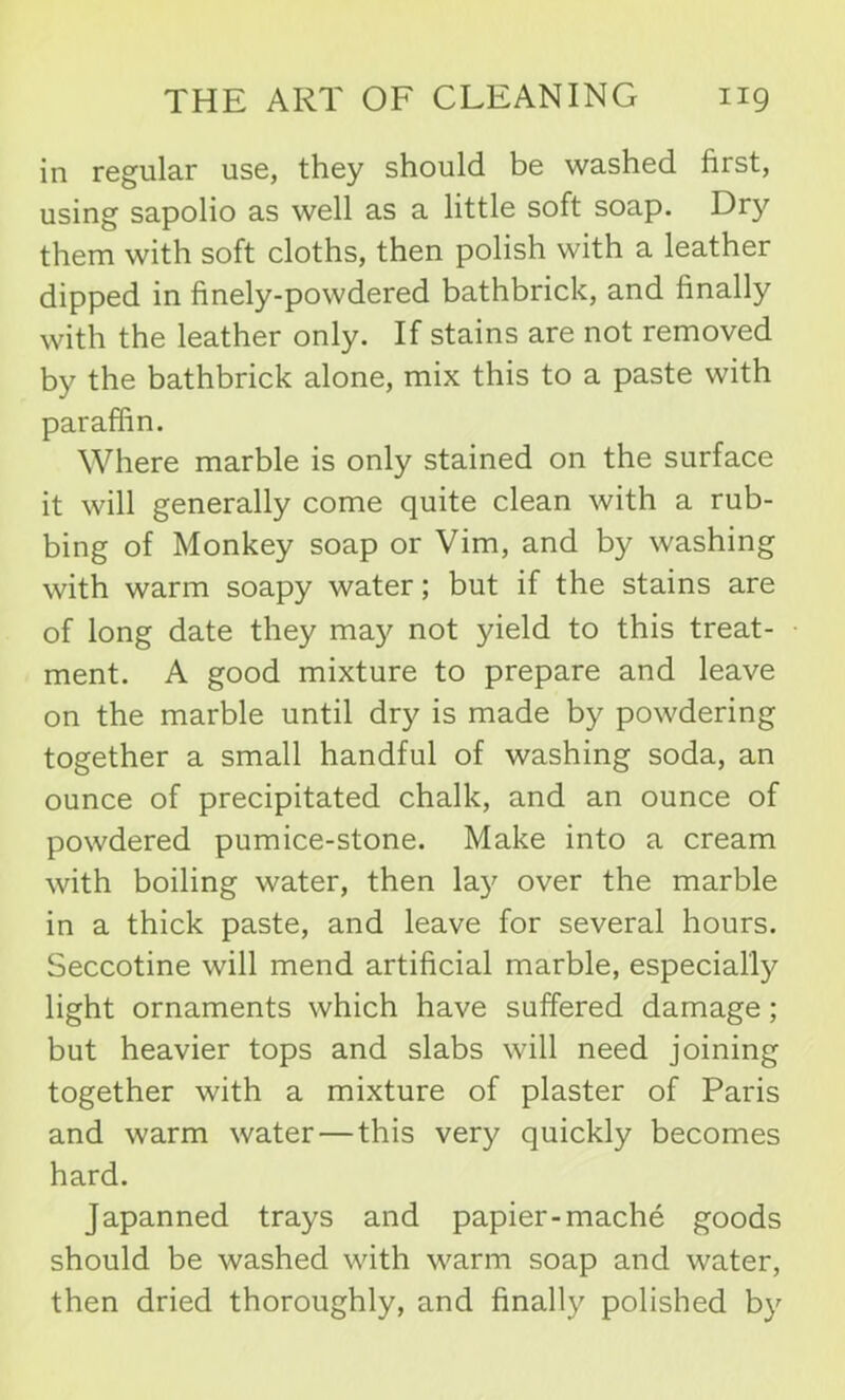 in regular use, they should be washed first, using sapolio as well as a little soft soap. Dry them with soft cloths, then polish with a leather dipped in finely-powdered bathbrick, and finally with the leather only. If stains are not removed by the bathbrick alone, mix this to a paste with paraffin. Where marble is only stained on the surface it will generally come quite clean with a rub- bing of Monkey soap or Vim, and by washing with warm soapy water; but if the stains are of long date they may not yield to this treat- ment. A good mixture to prepare and leave on the marble until dry is made by powdering together a small handful of washing soda, an ounce of precipitated chalk, and an ounce of powdered pumice-stone. Make into a cream with boiling water, then \a.y over the marble in a thick paste, and leave for several hours. Seccotine will mend artificial marble, especially light ornaments which have suffered damage; but heavier tops and slabs will need joining together with a mixture of plaster of Paris and warm water — this very quickly becomes hard. Japanned trays and papier-mache goods should be washed with warm soap and water, then dried thoroughly, and finally polished by