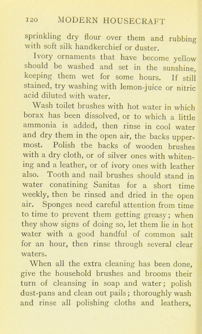 sprinkling dry flour over them and rubbing with soft silk handkerchief or duster. Ivory ornaments that have become yellow should be washed and set in the sunshine, keeping them wet for some hours. If still stained, try washing with lemon-juice or nitric acid diluted with water. Wash toilet brushes with hot water in which borax has been dissolved, or to which a little ammonia is added, then rinse in cool water and dry them in the open air, the backs upper- most. Polish the backs of wooden brushes with a dry cloth, or of silver ones with whiten- ing and a leather, or of ivory ones with leather also. Tooth and nail brushes should stand in water conatining Sanitas for a short time weekly, then be rinsed and dried in the open air. Sponges need careful attention from time to time to prevent them getting greasy; when they show signs of doing so, let them lie in hot water with a good handful of common salt for an hour, then rinse through several clear waters. When all the extra cleaning has been done, give the household brushes and brooms their turn of cleansing in soap and water; polish dust-pans and clean out pails; thoroughly wash and rinse all polishing cloths and leathers,