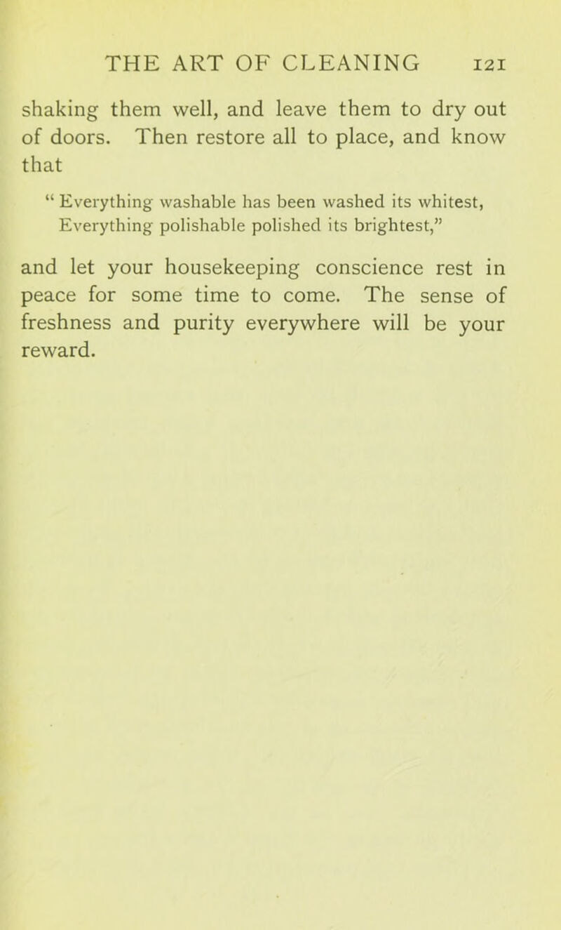shaking them well, and leave them to dry out of doors. Then restore all to place, and know that “ Everything washable has been washed its whitest, Everything polishable polished its brightest,” and let your housekeeping conscience rest in peace for some time to come. The sense of freshness and purity everywhere will be your reward.