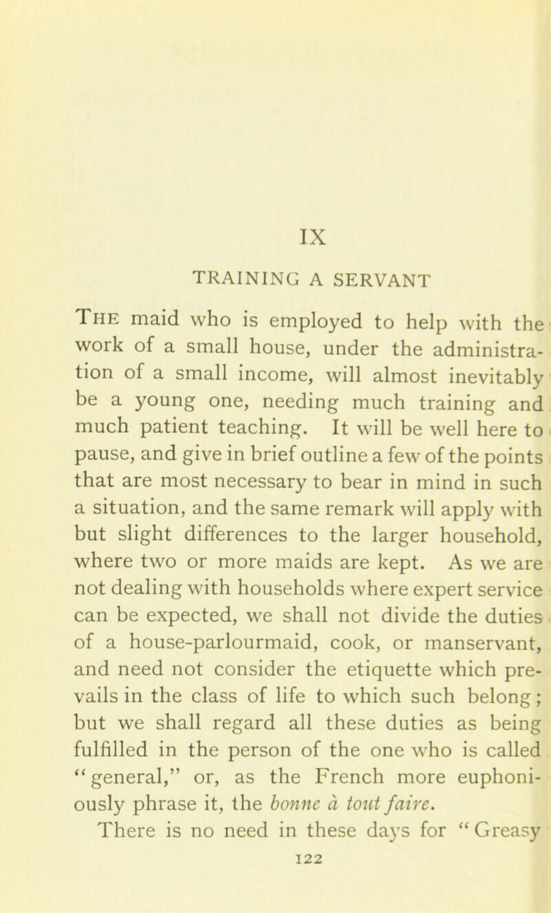 IX TRAINING A SERVANT The maid who is employed to help with the work of a small house, under the administra- tion of a small income, will almost inevitably be a young one, needing much training and much patient teaching. It will be well here to pause, and give in brief outline a few of the points that are most necessary to bear in mind in such a situation, and the same remark will apply with but slight differences to the larger household, where two or more maids are kept. As we are not dealing with households where expert service can be expected, we shall not divide the duties of a house-parlourmaid, cook, or manservant, and need not consider the etiquette which pre- vails in the class of life to which such belong; but we shall regard all these duties as being fulfilled in the person of the one who is called “ general,” or, as the French more euphoni- ously phrase it, the bonne a tout fciire. There is no need in these days for “ Greasy