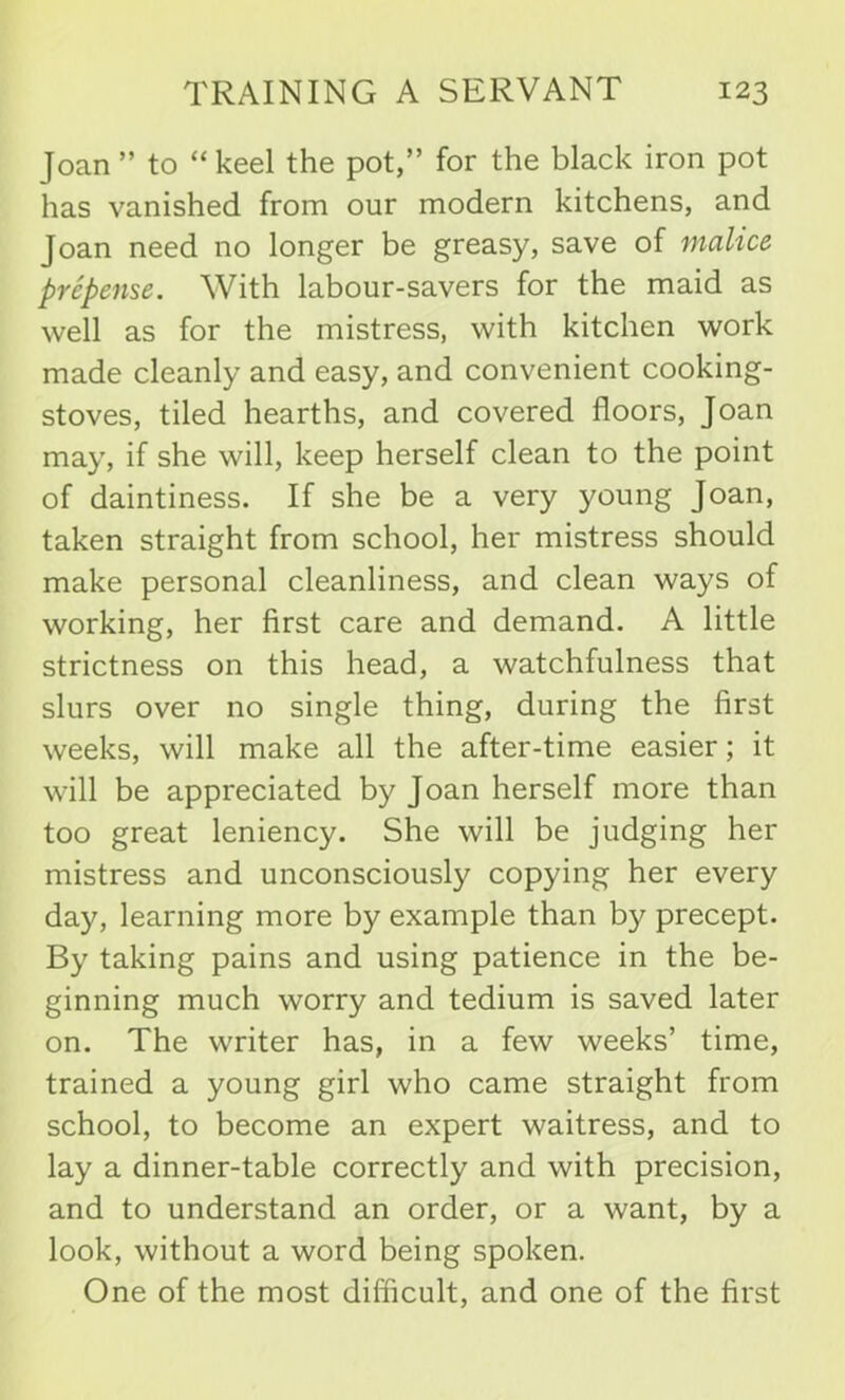 Joan ” to “ keel the pot,” for the black iron pot has vanished from our modern kitchens, and Joan need no longer be greasy, save of malice prepense. With labour-savers for the maid as well as for the mistress, with kitchen work made cleanly and easy, and convenient cooking- stoves, tiled hearths, and covered floors, Joan may, if she will, keep herself clean to the point of daintiness. If she be a very young Joan, taken straight from school, her mistress should make personal cleanliness, and clean ways of working, her first care and demand. A little strictness on this head, a watchfulness that slurs over no single thing, during the first weeks, will make all the after-time easier; it will be appreciated by Joan herself more than too great leniency. She will be judging her mistress and unconsciously copying her every day, learning more by example than by precept. By taking pains and using patience in the be- ginning much worry and tedium is saved later on. The writer has, in a few weeks’ time, trained a young girl who came straight from school, to become an expert waitress, and to lay a dinner-table correctly and with precision, and to understand an order, or a want, by a look, without a word being spoken. One of the most difficult, and one of the first