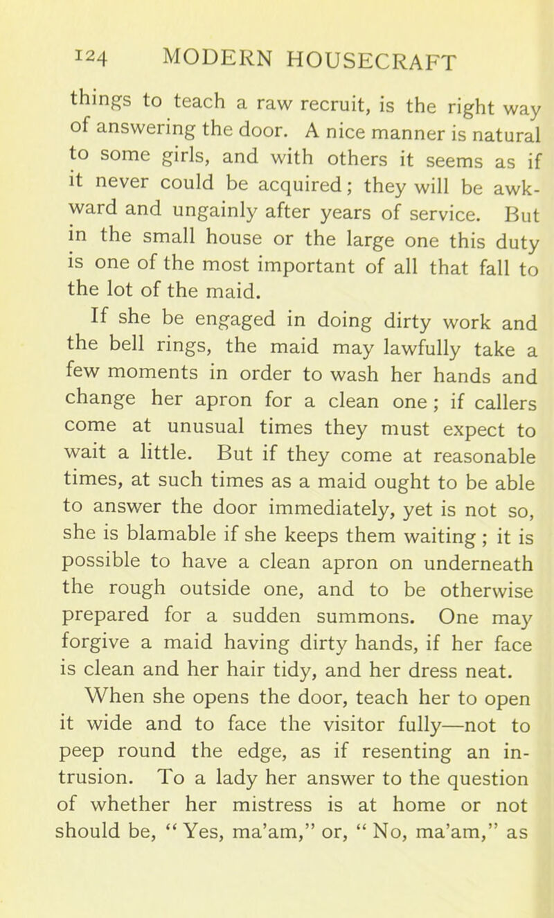 thing's to teach a raw recruit, is the right way of answering the door. A nice manner is natural to some girls, and with others it seems as if it never could be acquired; they will be awk- ward and ungainly after years of service. But in the small house or the large one this duty is one of the most important of all that fall to the lot of the maid. If she be engaged in doing dirty work and the bell rings, the maid may lawfully take a few moments in order to wash her hands and change her apron for a clean one ; if callers come at unusual times they must expect to wait a little. But if they come at reasonable times, at such times as a maid ought to be able to answer the door immediately, yet is not so, she is blamable if she keeps them waiting ; it is possible to have a clean apron on underneath the rough outside one, and to be otherwise prepared for a sudden summons. One may forgive a maid having dirty hands, if her face is clean and her hair tidy, and her dress neat. When she opens the door, teach her to open it wide and to face the visitor fully—not to peep round the edge, as if resenting an in- trusion. To a lady her answer to the question of whether her mistress is at home or not should be, “ Yes, ma’am,” or, “ No, ma’am,” as