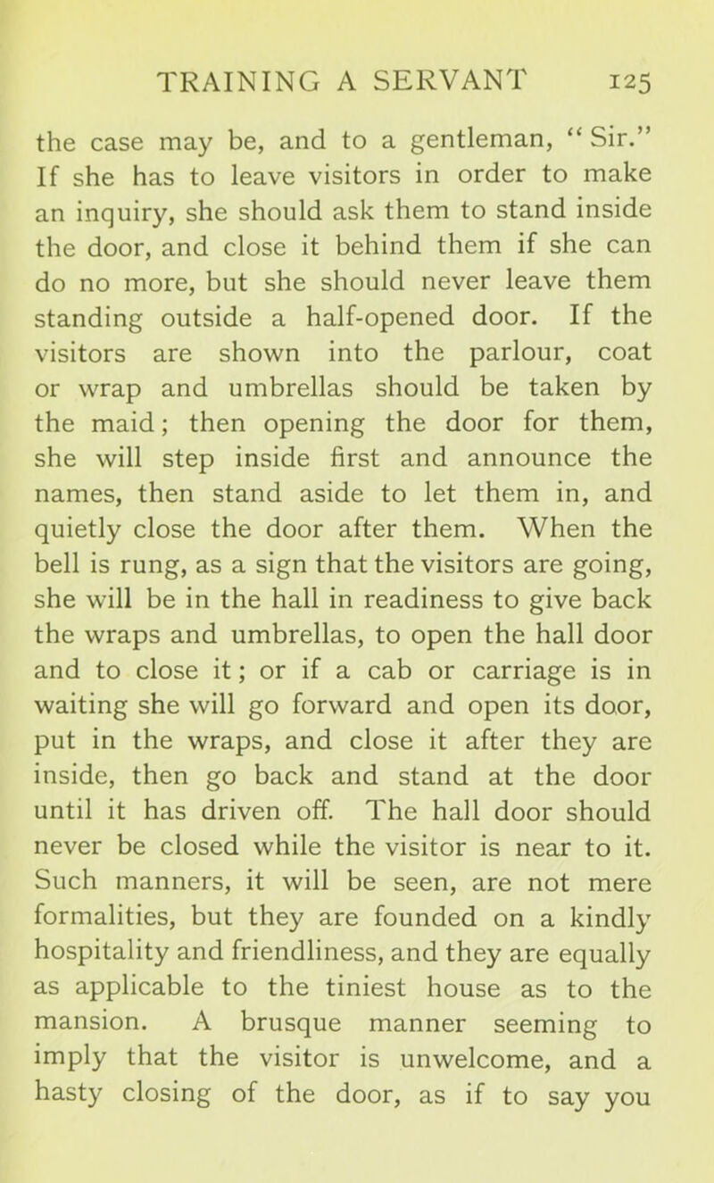 the case may be, and to a gentleman, “ Sir.” If she has to leave visitors in order to make an inquiry, she should ask them to stand inside the door, and close it behind them if she can do no more, but she should never leave them standing outside a half-opened door. If the visitors are shown into the parlour, coat or wrap and umbrellas should be taken by the maid; then opening the door for them, she will step inside first and announce the names, then stand aside to let them in, and quietly close the door after them. When the bell is rung, as a sign that the visitors are going, she will be in the hall in readiness to give back the wraps and umbrellas, to open the hall door and to close it; or if a cab or carriage is in waiting she will go forward and open its door, put in the wraps, and close it after they are inside, then go back and stand at the door until it has driven off. The hall door should never be closed while the visitor is near to it. Such manners, it will be seen, are not mere formalities, but they are founded on a kindly hospitality and friendliness, and they are equally as applicable to the tiniest house as to the mansion. A brusque manner seeming to imply that the visitor is unwelcome, and a hasty closing of the door, as if to say you